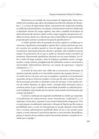 Programa Fundamental • Módulo VI • Roteiro 4


       Retornemos ao exemplo da reencarnação de Segismundo. Nesse caso,
André Luiz reconhece que, após a fecundação ocorrida sob a direção de Alexan-
dre, [...] o serviço de segmentação celular e ajustamento dos corpúsculos divididos
ao molde do corpo perispirítico, em redução, era francamente mecânico, obedecendo
a disposições naturais do campo orgânico, mas toda a entidade microscópica do
desenvolvimento da estrutura celular recebia o toque magnético das generosas enti-
dades em serviço, dando-me a idéia de que toda a célula-filha era convenientemente
preparada para sustentar a tarefa da iniciação do aparelho futuro 23.
       A mulher grávida, além da prestação de serviço orgânico à entidade que se
reencarna, é igualmente constrangida a suportar-lhe o contato espiritual, que sem-
pre constitui um sacrifício quando se trata de alguém com escuros débitos de
consciência.A organização feminina, durante a gestação, sofre verdadeira enxertia
mental. Os pensamentos do ser que se acolhe ao santuário íntimo, envolvem-na
totalmente, determinando significativas alterações em seu cosmo biológico. Se o fi-
lho é senhor de larga evolução e dono de elogiáveis qualidades morais, consegue




                                                                                        Estudo Sistematizado da Doutrina Espírita
auxiliar o campo materno, prodigalizando-lhe sublimadas emoções e convertendo a
maternidade, habitualmente dolorosa, em estação de esperanças e alegrias
intraduzíveis [...] 13.
       A corrente de troca entre mãe e filho não se circunscreve à alimentação de
natureza material; estende-se ao intercâmbio constante das sensações diversas. [...]
As mentes de um e de outro como que se justapõem, mantendo-se em permanente
comunhão, até que a Natureza complete o serviço que lhe cabe no tempo. De seme-
lhante associação, procedem os chamados «sinais de nascença». Certos estados ínti-
mos da mulher alcançam, de algum modo, o princípio fetal, marcando-o para a
existência inteira. É que o trabalho da maternidade assemelha-se a delicado proces-
so de modelagem, requisitando, por isso mesmo, muita cautela e harmonia para que
a tarefa seja perfeita 14.
       É comum a verificação de exagerada sensibilidade na mulher que engravida.
A transformação do sistema nervoso, nessas circunstâncias, é indiscutível. [...] A
explicação é muito clara. A gestante é uma criatura hipnotizada a longo prazo. Tem
o campo psíquico invadido pelas impressões e vibrações do Espírito que lhe ocupa as
possibilidades para o serviço de reincorporação no mundo. Quando o futuro filho
não se encontra suficientemente equilibrado diante da Lei, e isso acontece quase
sempre, a mente maternal é suscetível de registrar os mais estranhos desequilíbrios,
porque, à maneira de um médium, estará transmitindo opiniões e sensações da en-
tidade que a empolga 15.
                                                                                               219
 