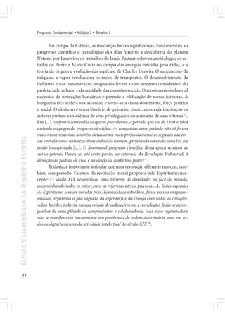 Programa Fundamental • Módulo I • Roteiro 1


                                                   No campo da Ciência, as mudanças foram significativas, fundamentais ao
                                            progresso científico e tecnológico dos dias futuros: a descoberta do planeta
                                            Netuno por Leverrier; os trabalhos de Louis Pasteur sobre microbiologia; os es-
                                            tudos de Pierre e Marie Curie no campo das energias emitidas pelo rádio, e a
                                            teoria da origem e evolução das espécies, de Charles Darwin. O surgimento da
                                            máquina a vapor revoluciona os meios de transportes. O desenvolvimento da
                                            indústria e sua concentração progressiva levam a um aumento considerável do
                                            proletariado urbano e da acuidade das questões sociais. O movimento industrial
                                            necessita de operações bancárias e permite a edificação de novas fortunas. A
                                            burguesia rica acelera sua ascensão e torna-se a classe dominante, força política
                                            e social. O dinheiro é tema literário de primeiro plano, com cuja inspiração os
                                            autores pintam a insolência de seus privilegiados ou a miséria de suas vítimas 12.
                                            Em [...] confronto com todas as épocas precedentes, o período que vai de 1830 a 1914
                                            assinala o apogeu do progresso científico. As conquistas desse período não só foram
                                            mais numerosas mas também devassaram mais profundamente os segredos das coi-
Estudo Sistematizado da Doutrina Espírita




                                            sas e revelaram a natureza do mundo e do homem, projetando sobre ela uma luz até
                                            então insuspeitada [...]. O fenomenal progresso científico dessa época resultou de
                                            vários fatores. Deveu-se, até certo ponto, ao estímulo da Revolução Industrial, à
                                            elevação do padrão de vida e ao desejo de conforto e prazer 6.
                                                   Todavia, é importante assinalar que uma revolução diferente marcou, tam-
                                            bém, esse período. Falamos da revolução moral proposta pelo Espiritismo nas-
                                            cente: O século XIX desenrolava uma torrente de claridades na face do mundo,
                                            encaminhando todos os países para as reformas úteis e preciosas. As lições sagradas
                                            do Espiritismo iam ser ouvidas pela Humanidade sofredora. Jesus, na sua magnani-
                                            midade, repartiria o pão sagrado da esperança e da crença com todos os corações.
                                            Allan Kardec, todavia, na sua missão de esclarecimento e consolação, fazia-se acom-
                                            panhar de uma plêiade de companheiros e colaboradores, cuja ação regeneradora
                                            não se manifestaria tão-somente nos problemas de ordem doutrinária, mas em to-
                                            dos os departamentos da atividade intelectual do século XIX 20.




       22
 