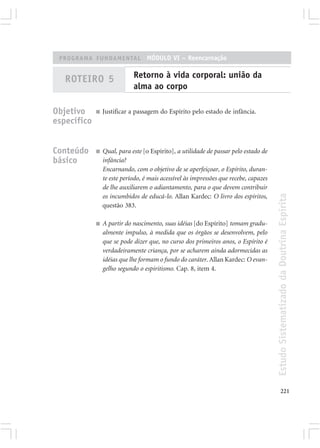 PROGRAMA FUNDAMENTAL MÓDULO VI – Reencarnação


   ROTEIRO 5                 Retorno à vida corporal: união da
                             alma ao corpo

Objetivo     ■   Justificar a passagem do Espírito pelo estado de infância.
específico


Conteúdo     ■   Qual, para este [o Espírito], a utilidade de passar pelo estado de
básico           infância?
                 Encarnando, com o objetivo de se aperfeiçoar, o Espírito, duran-
                 te este período, é mais acessível às impressões que recebe, capazes
                 de lhe auxiliarem o adiantamento, para o que devem contribuir




                                                                                       Estudo Sistematizado da Doutrina Espírita
                 os incumbidos de educá-lo. Allan Kardec: O livro dos espíritos,
                 questão 383.

             ■   A partir do nascimento, suas idéias [do Espírito] tomam gradu-
                 almente impulso, à medida que os órgãos se desenvolvem, pelo
                 que se pode dizer que, no curso dos primeiros anos, o Espírito é
                 verdadeiramente criança, por se acharem ainda adormecidas as
                 idéias que lhe formam o fundo do caráter. Allan Kardec: O evan-
                 gelho segundo o espiritismo. Cap. 8, item 4.




                                                                                              221
 