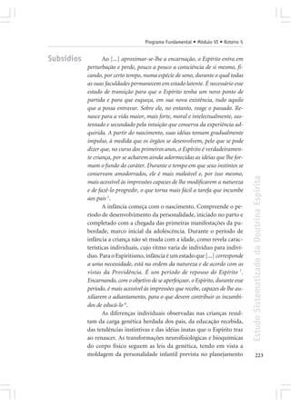 Programa Fundamental • Módulo VI • Roteiro 5


Subsídios          Ao [...] aproximar-se-lhe a encarnação, o Espírito entra em
            perturbação e perde, pouco a pouco a consciência de si mesmo, fi-
            cando, por certo tempo, numa espécie de sono, durante o qual todas
            as suas faculdades permanecem em estado latente. É necessário esse
            estado de transição para que o Espírito tenha um novo ponto de
            partida e para que esqueça, em sua nova existência, tudo aquilo
            que a possa entravar. Sobre ele, no entanto, reage o passado. Re-
            nasce para a vida maior, mais forte, moral e intelectualmente, sus-
            tentado e secundado pela intuição que conserva da experiência ad-
            quirida. A partir do nascimento, suas idéias tomam gradualmente
            impulso, à medida que os órgãos se desenvolvem, pelo que se pode
            dizer que, no curso dos primeiros anos, o Espírito é verdadeiramen-
            te criança, por se acharem ainda adormecidas as idéias que lhe for-
            mam o fundo do caráter. Durante o tempo em que seus instintos se
            conservam amodorrados, ele é mais maleável e, por isso mesmo,




                                                                                     Estudo Sistematizado da Doutrina Espírita
            mais acessível às impressões capazes de lhe modificarem a natureza
            e de fazê-lo progredir, o que torna mais fácil a tarefa que incumbe
            aos pais 2.
                   A infância começa com o nascimento. Compreende o pe-
            ríodo de desenvolvimento da personalidade, iniciado no parto e
            completado com a chegada das primeiras manifestações da pu-
            berdade, marco inicial da adolescência. Durante o período de
            infância a criança não só muda com a idade, como revela carac-
            terísticas individuais, cujo ritmo varia de indivíduo para indiví-
            duo. Para o Espiritismo, infância é um estado que [...] corresponde
            a uma necessidade, está na ordem da natureza e de acordo com as
            vistas da Providência. É um período de repouso do Espírito 7.
            Encarnando, com o objetivo de se aperfeiçoar, o Espírito, durante esse
            período, é mais acessível às impressões que recebe, capazes de lhe au-
            xiliarem o adiantamento, para o que devem contribuir os incumbi-
            dos de educá-lo 8.
                   As diferenças individuais observadas nas crianças resul-
            tam da carga genética herdada dos pais, da educação recebida,
            das tendências instintivas e das idéias inatas que o Espírito traz
            ao renascer. As transformações neurofisiológicas e bioquímicas
            do corpo físico seguem as leis da genética, tendo em vista a
            moldagem da personalidade infantil prevista no planejamento                     223
 