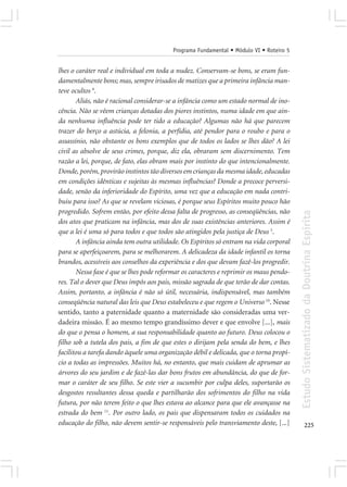 Programa Fundamental • Módulo VI • Roteiro 5


lhes o caráter real e individual em toda a nudez. Conservam-se bons, se eram fun-
damentalmente bons; mas, sempre irisados de matizes que a primeira infância man-
teve ocultos 9.
       Aliás, não é racional considerar-se a infância como um estado normal de ino-
cência. Não se vêem crianças dotadas dos piores instintos, numa idade em que ain-
da nenhuma influência pode ter tido a educação? Algumas não há que parecem
trazer do berço a astúcia, a felonia, a perfídia, até pendor para o roubo e para o
assassínio, não obstante os bons exemplos que de todos os lados se lhes dão? A lei
civil as absolve de seus crimes, porque, diz ela, obraram sem discernimento. Tem
razão a lei, porque, de fato, elas obram mais por instinto do que intencionalmente.
Donde, porém, provirão instintos tão diversos em crianças da mesma idade, educadas
em condições idênticas e sujeitas às mesmas influências? Donde a precoce perversi-
dade, senão da inferioridade do Espírito, uma vez que a educação em nada contri-
buiu para isso? As que se revelam viciosas, é porque seus Espíritos muito pouco hão
progredido. Sofrem então, por efeito dessa falta de progresso, as conseqüências, não




                                                                                         Estudo Sistematizado da Doutrina Espírita
dos atos que praticam na infância, mas dos de suas existências anteriores. Assim é
que a lei é uma só para todos e que todos são atingidos pela justiça de Deus 5.
       A infância ainda tem outra utilidade. Os Espíritos só entram na vida corporal
para se aperfeiçoarem, para se melhorarem. A delicadeza da idade infantil os torna
brandos, acessíveis aos conselhos da experiência e dos que devam fazê-los progredir.
       Nessa fase é que se lhes pode reformar os caracteres e reprimir os maus pendo-
res. Tal o dever que Deus impôs aos pais, missão sagrada de que terão de dar contas.
Assim, portanto, a infância é não só útil, necessária, indispensável, mas também
conseqüência natural das leis que Deus estabeleceu e que regem o Universo 10. Nesse
sentido, tanto a paternidade quanto a maternidade são consideradas uma ver-
dadeira missão. É ao mesmo tempo grandíssimo dever e que envolve [...], mais
do que o pensa o homem, a sua responsabilidade quanto ao futuro. Deus colocou o
filho sob a tutela dos pais, a fim de que estes o dirijam pela senda do bem, e lhes
facilitou a tarefa dando àquele uma organização débil e delicada, que o torna propí-
cio a todas as impressões. Muitos há, no entanto, que mais cuidam de aprumar as
árvores do seu jardim e de fazê-las dar bons frutos em abundância, do que de for-
mar o caráter de seu filho. Se este vier a sucumbir por culpa deles, suportarão os
desgostos resultantes dessa queda e partilharão dos sofrimentos do filho na vida
futura, por não terem feito o que lhes estava ao alcance para que ele avançasse na
estrada do bem 11. Por outro lado, os pais que dispensaram todos os cuidados na
educação do filho, não devem sentir-se responsáveis pelo transviamento deste, [...]             225
 