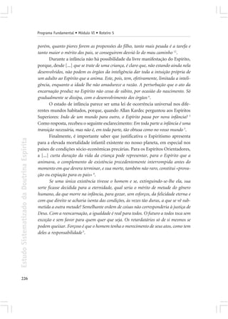 Programa Fundamental • Módulo VI • Roteiro 5


                                            porém, quanto piores forem as propensões do filho, tanto mais pesada é a tarefa e
                                            tanto maior o mérito dos pais, se conseguirem desviá-lo do mau caminho 12.
                                                   Durante a infância não há possibilidade da livre manifestação do Espírito,
                                            porque, desde [...] que se trate de uma criança, é claro que, não estando ainda nela
                                            desenvolvidos, não podem os órgãos da inteligência dar toda a intuição própria de
                                            um adulto ao Espírito que a anima. Este, pois, tem, efetivamente, limitada a inteli-
                                            gência, enquanto a idade lhe não amadurece a razão. A perturbação que o ato da
                                            encarnação produz no Espírito não cessa de súbito, por ocasião do nascimento. Só
                                            gradualmente se dissipa, com o desenvolvimento dos órgãos 6.
                                                   O estado de infância parece ser uma lei de ocorrência universal nos dife-
                                            rentes mundos habitados, porque, quando Allan Kardec perguntou aos Espíritos
                                            Superiores: Indo de um mundo para outro, o Espírito passa por nova infância? 3
                                            Como resposta, recebeu o seguinte esclarecimento: Em toda parte a infância é uma
                                            transição necessária, mas não é, em toda parte, tão obtusa como no vosso mundo 3.
                                                   Finalmente, é importante saber que justificativa o Espiritismo apresenta
Estudo Sistematizado da Doutrina Espírita




                                            para a elevada mortalidade infantil existente no nosso planeta, em especial nos
                                            países de condições sócio-econômicas precárias. Para os Espíritos Orientadores,
                                            a [...] curta duração da vida da criança pode representar, para o Espírito que a
                                            animava, o complemento de existência precedentemente interrompida antes do
                                            momento em que devera terminar, e sua morte, também não raro, constitui «prova-
                                            ção ou expiação para os pais» 4.
                                                   Se uma única existência tivesse o homem e se, extinguindo-se-lhe ela, sua
                                            sorte ficasse decidida para a eternidade, qual seria o mérito de metade do gênero
                                            humano, da que morre na infância, para gozar, sem esforços, da felicidade eterna e
                                            com que direito se acharia isenta das condições, às vezes tão duras, a que se vê sub-
                                            metida a outra metade? Semelhante ordem de coisas não corresponderia à justiça de
                                            Deus. Com a reencarnação, a igualdade é real para todos. O futuro a todos toca sem
                                            exceção e sem favor para quem quer que seja. Os retardatários só de si mesmos se
                                            podem queixar. Forçoso é que o homem tenha o merecimento de seus atos, como tem
                                            deles a responsabilidade 5.




226
 