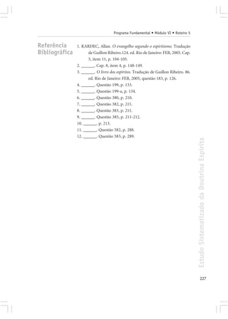 Programa Fundamental • Módulo VI • Roteiro 5


Referência      1. KARDEC, Allan. O evangelho segundo o espiritismo. Tradução
Bibliográfica         de Guillon Ribeiro.124. ed. Rio de Janeiro: FEB, 2005. Cap.
                      5, item 11, p. 104-105.
                2. ______. Cap. 8, item 4, p. 148-149.
                3. ______. O livro dos espíritos. Tradução de Guillon Ribeiro. 86.
                      ed. Rio de Janeiro: FEB, 2005, questão 183, p. 126.
                4. ______. Questão 199, p. 133.
                5. ______. Questão 199-a, p. 134.
                6. ______. Questão 380, p. 210.
                7. ______. Questão 382, p. 211.
                8. ______. Questão 383, p. 211.
                9. ______. Questão 385, p. 211-212.
                10. ______. p. 213.
                11. ______. Questão 582, p. 288.
                12. ______. Questão 583, p. 289.




                                                                                     Estudo Sistematizado da Doutrina Espírita




                                                                                            227
 