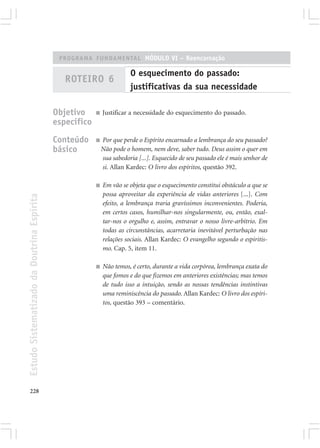 PROGRAMA FUNDAMENTAL MÓDULO VI – Reencarnação

                                                                        O esquecimento do passado:
                                               ROTEIRO 6
                                                                        justificativas da sua necessidade

                                            Objetivo     ■   Justificar a necessidade do esquecimento do passado.
                                            específico
                                            Conteúdo     ■   Por que perde o Espírito encarnado a lembrança do seu passado?
                                            básico           Não pode o homem, nem deve, saber tudo. Deus assim o quer em
                                                             sua sabedoria [...]. Esquecido de seu passado ele é mais senhor de
                                                             si. Allan Kardec: O livro dos espíritos, questão 392.

                                                         ■   Em vão se objeta que o esquecimento constitui obstáculo a que se
                                                             possa aproveitar da experiência de vidas anteriores [...]. Com
Estudo Sistematizado da Doutrina Espírita




                                                             efeito, a lembrança traria gravíssimos inconvenientes. Poderia,
                                                             em certos casos, humilhar-nos singularmente, ou, então, exal-
                                                             tar-nos o orgulho e, assim, entravar o nosso livre-arbítrio. Em
                                                             todas as circunstâncias, acarretaria inevitável perturbação nas
                                                             relações sociais. Allan Kardec: O evangelho segundo o espiritis-
                                                             mo. Cap. 5, item 11.

                                                         ■   Não temos, é certo, durante a vida corpórea, lembrança exata do
                                                             que fomos e do que fizemos em anteriores existências; mas temos
                                                             de tudo isso a intuição, sendo as nossas tendências instintivas
                                                             uma reminiscência do passado. Allan Kardec: O livro dos espíri-
                                                             tos, questão 393 – comentário.




228
 