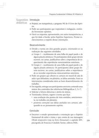 Programa Fundamental • Módulo VI • Roteiro 6


Sugestões Introdução
didáticas ■ Projetar, em transparência, a pergunta 392 de O Livro dos Espíri-
                   tos.
               ■   Pedir aos participantes que respondam à indagação, emitin-
                   do livremente opiniões.
               ■   Ouvir as respostas, apresentando, em outra transparências, a
                   que foi dada a Kardec pelos Espíritos Superiores. Prestar es-
                   clarecimentos a respeito dessas orientações.

               Desenvolvimento
               ■   Dividir a turma em dois grandes grupos, orientando-os na
                   realização das seguintes atividades:
                   a) Grupo 1 – recebimento de uma folha de papel pardo e de
                      alguns pincéis atômicos. Os participantes deste grupo devem
                      escrever, no cartaz, justificativas sobre a importância do es-




                                                                                        Estudo Sistematizado da Doutrina Espírita
                      quecimento das experiências reencarnatórias anteriores.
                   b) Grupo 2 – recebimento de uma folha de papel pardo e de
                      alguns pincéis atômicos. Os participantes deste grupo de-
                      vem escrever, no cartaz, justificativas sobre a importância
                      de se recordar experiências reencarnatórias anteriores.
               ■   Pedir aos grupos que afixem os cartazes no mural da sala de
                   aula e que defendam, em plenário, as idéias anotadas. Fazer as
                   intervenções consideradas úteis ao bom desenvolvimento do
                   trabalho.
               ■   Em seguida, entregar aos participantes um texto contendo uma
                   síntese dos conteúdos das referências bibliográficas 2, 3 e 7.
               ■   Solicitar a leitura silenciosa e atenta da síntese.
               ■   Terminada a leitura, sugerir à turma que faça:
                   • uma avaliação dos pontos de vista emitidos, anteriormen-
                      te, no trabalho em plenário;
                   • possíveis correções nas idéias anotadas nos cartazes, ade-
                      quando-as ao pensamento espírita.

               Conclusão
               ■   Encerrar o estudo apresentando a orientação que o Espírito
                   Emmanuel dá sobre o tema, e que consta de sua mensagem
                   Olvido temporário (veja no livro Emmanuel, o capítulo XIV,                  229
                   psicografia de Francisco Cândido Xavier, editora FEB).
 