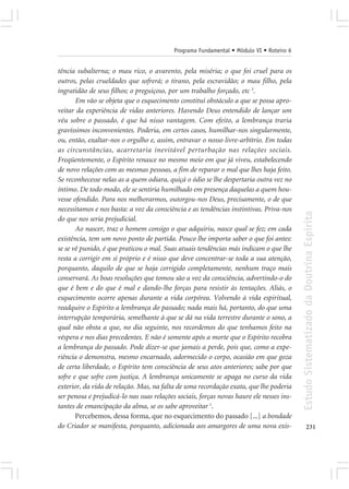 Programa Fundamental • Módulo VI • Roteiro 6


tência subalterna; o mau rico, o avarento, pela miséria; o que foi cruel para os
outros, pelas crueldades que sofrerá; o tirano, pela escravidão; o mau filho, pela
ingratidão de seus filhos; o preguiçoso, por um trabalho forçado, etc 3.
       Em vão se objeta que o esquecimento constitui obstáculo a que se possa apro-
veitar da experiência de vidas anteriores. Havendo Deus entendido de lançar um
véu sobre o passado, é que há nisso vantagem. Com efeito, a lembrança traria
gravíssimos inconvenientes. Poderia, em certos casos, humilhar-nos singularmente,
ou, então, exaltar-nos o orgulho e, assim, entravar o nosso livre-arbítrio. Em todas
as circunstâncias, acarretaria inevitável perturbação nas relações sociais.
Freqüentemente, o Espírito renasce no mesmo meio em que já viveu, estabelecendo
de novo relações com as mesmas pessoas, a fim de reparar o mal que lhes haja feito.
Se reconhecesse nelas as a quem odiara, quiçá o ódio se lhe despertaria outra vez no
íntimo. De todo modo, ele se sentiria humilhado em presença daquelas a quem hou-
vesse ofendido. Para nos melhorarmos, outorgou-nos Deus, precisamente, o de que
necessitamos e nos basta: a voz da consciência e as tendências instintivas. Priva-nos




                                                                                          Estudo Sistematizado da Doutrina Espírita
do que nos seria prejudicial.
       Ao nascer, traz o homem consigo o que adquiriu, nasce qual se fez; em cada
existência, tem um novo ponto de partida. Pouco lhe importa saber o que foi antes:
se se vê punido, é que praticou o mal. Suas atuais tendências más indicam o que lhe
resta a corrigir em si próprio e é nisso que deve concentrar-se toda a sua atenção,
porquanto, daquilo de que se haja corrigido completamente, nenhum traço mais
conservará. As boas resoluções que tomou são a voz da consciência, advertindo-o do
que é bem e do que é mal e dando-lhe forças para resistir às tentações. Aliás, o
esquecimento ocorre apenas durante a vida corpórea. Volvendo à vida espiritual,
readquire o Espírito a lembrança do passado; nada mais há, portanto, do que uma
interrupção temporária, semelhante à que se dá na vida terrestre durante o sono, a
qual não obsta a que, no dia seguinte, nos recordemos do que tenhamos feito na
véspera e nos dias precedentes. E não é somente após a morte que o Espírito recobra
a lembrança do passado. Pode dizer-se que jamais a perde, pois que, como a expe-
riência o demonstra, mesmo encarnado, adormecido o corpo, ocasião em que goza
de certa liberdade, o Espírito tem consciência de seus atos anteriores; sabe por que
sofre e que sofre com justiça. A lembrança unicamente se apaga no curso da vida
exterior, da vida de relação. Mas, na falta de uma recordação exata, que lhe poderia
ser penosa e prejudicá-lo nas suas relações sociais, forças novas haure ele nesses ins-
tantes de emancipação da alma, se os sabe aproveitar 1.
       Percebemos, dessa forma, que no esquecimento do passado [...] a bondade
do Criador se manifesta, porquanto, adicionada aos amargores de uma nova exis-                   231
 