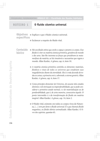 PROGRAMA FUNDAMENTAL MÓDULO VII – Pluralidade dos Mundos Habitados


                                            ROTEIRO 1              O fluido cósmico universal


                                              Objetivos ■ Explicar o que é fluido cósmico universal.
                                              específicos
                                                            ■   Esclarecer a respeito do fluido vital.



                                              Conteúdo      ■   Há um fluido etéreo que enche o espaço e penetra os corpos. Esse
                                              básico            fluido é o éter ou matéria cósmica primitiva, geradora do mundo
                                                                e dos seres. São-lhe inerentes as forças que presidiram às meta-
                                                                morfoses da matéria, as leis imutáveis e necessárias que regem o
                                                                mundo. Allan Kardec: A gênese, cap. 6, item 10.
Estudo Sistematizado da Doutrina Espírita




                                                            ■   A matéria cósmica primitiva continha os elementos materiais,
                                                                fluídicos e vitais de todos os universos que estadeiam suas
                                                                magnificências diante da eternidade. Ela é a mãe fecunda de to-
                                                                das as coisas, a primeira avó e, sobretudo, a eterna geratriz. Allan
                                                                Kardec: A gênese, cap. 6, item 17.

                                                            ■   Como princípio elementar do Universo, ele assume dois estados
                                                                distintos: o de eterização ou imponderabilidade, que se pode con-
                                                                siderar o primitivo estado normal, e o de materialização ou de
                                                                ponderabilidade, que é, de certa maneira, consecutivo àquele. O
                                                                ponto intermédio é o da transformação do fluido em matéria
                                                                tangível. Allan Kardec: A gênese, cap. 14, item 2.

                                                            ■   O fluido vital, existente em todos os corpos vivos da Nature-
                                                                za, […] tem por fonte o fluido universal. É o que chamais fluido
                                                                magnético, ou fluido elétrico animalizado. Allan Kardec: O li-
                                                                vro dos espíritos, questão 65.




236
 