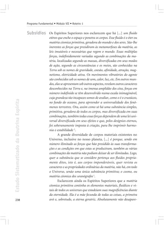 Programa Fundamental • Módulo VII • Roteiro 1


                                            Subsídios        Os Espíritos Superiores nos esclarecem que há [...] um fluido
                                                             etéreo que enche o espaço e penetra os corpos. Esse fluido é o éter ou
                                                             matéria cósmica primitiva, geradora do mundo e dos seres. São-lhe
                                                             inerentes as forças que presidiram às metamorfoses da matéria, as
                                                             leis imutáveis e necessárias que regem o mundo. Essas múltiplas
                                                             forças, indefinidamente variadas segundo as combinações da ma-
                                                             téria, localizadas segundo as massas, diversificadas em seus modos
                                                             de ação, segundo as circunstâncias e os meios, são conhecidas na
                                                             Terra sob os nomes de gravidade, coesão, afinidade, atração, mag-
                                                             netismo, eletricidade ativa. Os movimentos vibratórios do agente
                                                             são conhecidos sob os nomes de som, calor, luz, etc. Em outros mun-
                                                             dos, elas se apresentam sob outros aspectos, revelam outros caracteres
                                                             desconhecidos na Terra e, na imensa amplidão dos céus, forças em
                                                             número indefinido se têm desenvolvido numa escala inimaginável,
                                                             cuja grandeza tão incapazes somos de avaliar, como o é o crustáceo,
Estudo Sistematizado da Doutrina Espírita




                                                             no fundo do oceano, para apreender a universalidade dos fenô-
                                                             menos terrestres. Ora, assim como só há uma substância simples,
                                                             primitiva, geradora de todos os corpos, mas diversificada em suas
                                                             combinações, também todas essas forças dependem de uma lei uni-
                                                             versal diversificada em seus efeitos e que, pelos desígnios eternos,
                                                             foi soberanamente imposta à criação, para lhe imprimir harmo-
                                                             nia e estabilidade 2.
                                                                    A grande diversidade de corpos materiais existentes no
                                                             Universo, inclusive no nosso planeta, [...] é porque, sendo em
                                                             número ilimitado as forças que hão presidido às suas transforma-
                                                             ções e as condições em que estas se produziram, também as várias
                                                             combinações da matéria não podiam deixar de ser ilimitadas. Logo,
                                                             quer a substância que se considere pertença aos fluidos propria-
                                                             mente ditos, isto é, aos corpos imponderáveis, quer revista os
                                                             caracteres e as propriedades ordinárias da matéria, não há, em todo
                                                             o Universo, senão uma única substância primitiva; o cosmo, ou
                                                             matéria cósmica dos uranógrafos 1.
                                                                    Esclarecem ainda os Espíritos Superiores que a matéria
                                                             cósmica primitiva continha os elementos materiais, fluídicos e vi-
                                                             tais de todos os universos que estadeiam suas magnificências diante
                                                             da eternidade. Ela é a mãe fecunda de todas as coisas, a primeira
238                                                          avó e, sobretudo, a eterna geratriz. Absolutamente não desapare-
 
