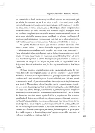 Programa Fundamental • Módulo VII • Roteiro 1


ceu essa substância donde provêm as esferas siderais; não morreu essa potência, pois
que ainda, incessantemente, dá à luz novas criações e incessantemente recebe,
reconstituídos, os princípios dos mundos que se apagam do livro eterno. A substân-
cia etérea, mais ou menos rarefeita, que se difunde pelos espaços interplanetários;
esse fluido cósmico que enche o mundo, mais ou menos rarefeito, nas regiões imen-
sas, opulentas de aglomerações de estrelas; mais ou menos condensado onde o céu
astral ainda não brilha; mais ou menos modificado por diversas combinações, de
acordo com as localidades da extensão, nada mais é do que a substância primitiva
onde residem as forças universais, donde a Natureza há tirado todas as coisas 3.
        O Espírito André Luiz elucida que no fluido cósmico, entendido como
sendo o plasma divino [...], hausto do Criador ou força-nervosa do Todo-Sábio.
[...] vibram e vivem constelações e sóis, mundos e seres, como peixes no oceano. [...]
Nessa substância original, ao influxo do próprio Senhor Supremo, operam as Inteli-
gências Divinas a Ele agregadas, em processo de comunhão indescritível [...], extra-




                                                                                         Estudo Sistematizado da Doutrina Espírita
indo desse hálito espiritual os celeiros da energia com que constroem os sistemas da
Imensidade, em serviço de Co-Criação em plano maior, de conformidade com os
desígnios do Todo-Misericordioso, que faz deles agentes orientadores da Criação
Excelsa 12.
        O fluido cósmico, entendido como sendo o princípio elementar do Uni-
verso, demonstra possuir propriedades «sui generis» assumindo [...] dois estados
distintos: o de eterização ou imponderabilidade, que se pode considerar o primitivo
estado normal, e o de materialização ou de ponderabilidade, que é, de certa manei-
ra, consecutivo àquele. O ponto intermédio é o da transformação do fluido em ma-
téria tangível. Mas, ainda aí, não há transição brusca, porquanto podem conside-
rar-se os nossos fluidos imponderáveis como termo médio entre os dois estados. Cada
um desses dois estados dá lugar, naturalmente, a fenômenos especiais: ao segundo
pertencem os do mundo visível e ao primeiro os do mundo invisível. Uns, os chama-
dos fenômenos materiais, são da alçada da Ciência propriamente dita, os outros,
qualificados de fenômenos espirituais ou psíquicos, porque se ligam de modo espe-
cial à existência dos Espíritos, cabem nas atribuições do Espiritismo. Como, porém,
a vida espiritual e a vida corporal se acham incessantemente em contato, os fenôme-
nos das duas categorias muitas vezes se produzem simultaneamente. No estado de
encarnação, o homem somente pode perceber os fenômenos psíquicos que se pren-
dem à vida corpórea; os do domínio espiritual escapam aos sentidos materiais e só
podem ser percebidos no estado de Espírito 4.
                                                                                                239
 