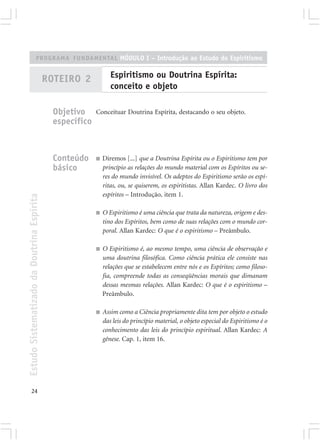 PROGRAMA FUNDAMENTAL MÓDULO I – Introdução ao Estudo do Espiritismo


                                            ROTEIRO 2             Espiritismo ou Doutrina Espírita:
                                                                  conceito e objeto

                                              Objetivo     Conceituar Doutrina Espírita, destacando o seu objeto.
                                              específico



                                              Conteúdo     ■   Diremos [...] que a Doutrina Espírita ou o Espiritismo tem por
                                              básico           princípio as relações do mundo material com os Espíritos ou se-
                                                               res do mundo invisível. Os adeptos do Espiritismo serão os espí-
                                                               ritas, ou, se quiserem, os espiritistas. Allan Kardec. O livro dos
                                                               espíritos – Introdução, item 1.
Estudo Sistematizado da Doutrina Espírita




                                                           ■   O Espiritismo é uma ciência que trata da natureza, origem e des-
                                                               tino dos Espíritos, bem como de suas relações com o mundo cor-
                                                               poral. Allan Kardec: O que é o espiritismo – Preâmbulo.

                                                           ■   O Espiritismo é, ao mesmo tempo, uma ciência de observação e
                                                               uma doutrina filosófica. Como ciência prática ele consiste nas
                                                               relações que se estabelecem entre nós e os Espíritos; como filoso-
                                                               fia, compreende todas as conseqüências morais que dimanam
                                                               dessas mesmas relações. Allan Kardec: O que é o espiritismo –
                                                               Preâmbulo.

                                                           ■   Assim como a Ciência propriamente dita tem por objeto o estudo
                                                               das leis do princípio material, o objeto especial do Espiritismo é o
                                                               conhecimento das leis do princípio espiritual. Allan Kardec: A
                                                               gênese. Cap. 1, item 16.




       24
 