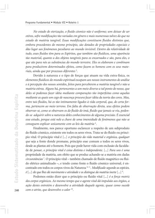 Programa Fundamental • Módulo VII • Roteiro 1


                                                    No estado de eterização, o fluido cósmico não é uniforme; sem deixar de ser
                                            etéreo, sofre modificações tão variadas em gênero e mais numerosas talvez do que no
                                            estado de matéria tangível. Essas modificações constituem fluidos distintos que,
                                            embora procedentes do mesmo princípio, são dotados de propriedades especiais e
                                            dão lugar aos fenômenos peculiares ao mundo invisível. Dentro da relatividade de
                                            tudo, esses fluidos têm para os Espíritos, que também são fluídicos, uma aparência
                                            tão material, quanto a dos objetos tangíveis para os encarnados e são, para eles, o
                                            que são para nós as substâncias do mundo terrestre. Eles os elaboram e combinam
                                            para produzirem determinados efeitos, como fazem os homens com os seus mate-
                                            riais, ainda que por processos diferentes 5.
                                                    Devido à natureza e o tipo de forças que atuam na vida extra-fisica, os
                                            elementos fluídicos do mundo espiritual escapam aos nossos instrumentos de análise
                                            e à percepção dos nossos sentidos, feitos para perceberem a matéria tangível e não a
                                            matéria etérea. Alguns há, pertencentes a um meio diverso a tal ponto do nosso, que
                                            deles só podemos fazer idéia mediante comparações tão imperfeitas como aquelas
Estudo Sistematizado da Doutrina Espírita




                                            mediante as quais um cego de nascença procura fazer idéia da teoria das cores. Mas,
                                            entre tais fluidos, há os tão intimamente ligados à vida corporal, que, de certa for-
                                            ma, pertencem ao meio terreno. Em falta de observação direta, seus efeitos podem
                                            observar-se, como se observam os do fluido do imã, fluido que jamais se viu, poden-
                                            do-se adquirir sobre a natureza deles conhecimentos de alguma precisão. É essencial
                                            esse estudo, porque está nele a chave de uma imensidade de fenômenos que não se
                                            conseguem explicar unicamente com as leis da matéria 6.
                                                    Finalmente, nos parece oportuno esclarecer a respeito de um subproduto
                                            do fluido cósmico, existente em todos os seres vivos. Trata-se do fluido ou princí-
                                            pio vital. O princípio vital é [...] o princípio da vida material e orgânica, qualquer
                                            que seja a fonte donde promane, princípio esse comum a todos os seres vivos,
                                            desde as plantas até o homem. Pois que pode haver vida com exclusão da faculda-
                                            de de pensar, o princípio vital é coisa distinta e independente. [...] Para uns é uma
                                            propriedade da matéria, um efeito que se produz achando-se a matéria em dadas
                                            circunstâncias 7. O princípio vital – também chamado de fluido magnético ou flui-
                                            do elétrico animalizado –, e tendo como fonte o fluido cósmico universal, é en-
                                            contrado em todos os corpos vivos da Natureza 8, 11. Modificado segundo as espécies,
                                            é [...] ele que lhes dá movimento e atividade e os distingue da matéria inerte [...] 9.
                                                    Podemos então dizer que o princípio ou fluido vital [...] é a força motriz
                                            dos corpos orgânicos. Ao mesmo tempo que o agente vital dá impulsão aos órgãos, a
                                            ação destes entretém e desenvolve a atividade daquele agente, quase como sucede
240                                         com o atrito, que desenvolve o calor 10.
 