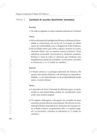 Programa Fundamental • Módulo VII • Roteiro 1


                                            Anexo 1          Correlação de assuntos doutrinários (exemplos)


                                                             Questão
                                                             1. De onde se originam os corpos materiais existentes no Universo?

                                                             Textos
                                                             a) Sob a orientação das Inteligências Divinas, os Sistemas da Imen-
                                                                sidade se construíram, em serviço de Co-Criação em plano
                                                                maior, de conformidade com os desígnios do Todo-Poderoso.
                                                             b)Há um fluido etéreo que enche o espaço e penetra os corpos,
                                                                chamado fluido, éter ou matéria cósmica primitiva. Nesta
                                                                substância primordial, encontramos os elementos materiais,
                                                                fluídicos e vitais de todos os universos que estadeiam suas
Estudo Sistematizado da Doutrina Espírita




                                                                magnificências diante da eternidade. (se necessário, consultar
                                                                as referências 2, 3 e 12 citadas no subsídios)

                                                             Questão
                                                             2. O fluido cósmico é o princípio elementar do Universo. Ele
                                                                assume dois estados distintos: o de eterização ou impondera-
                                                                bilidade, e o de materialização ou de ponderabilidade.Sendo
                                                                assim, é correto afirmar:

                                                             Textos
                                                             a) A atmosfera da Terra é formada de diferentes gases, os quais,
                                                                devido às suas propriedades, podem ser considerados como
                                                                sendo uma matéria tangível.

                                                             b) O oxigênio, hidrogênio e nitrogênio são exemplos de gases
                                                               existentes na atmosfera do nosso planeta. Eles devem ser con-
                                                               siderados fluidos imponderáveis, elementos de transição en-
                                                               tre o fluido cósmico, propriamente dito, e a matéria tangí-
                                                               vel. (se necessário, consultar as referências 4 e 5 citadas no
                                                               subsídios)

242
 