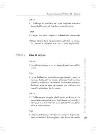 Programa Fundamental • Módulo VII • Roteiro 1


          Questão
          3. O fluido que dá vitalidade aos corpos orgânicos tem como
             fonte o fluido universal. É também conhecido como:

          Textos
          a) Princípio vital, fluido magnético, fluido elétrico animalizado.

          b) Fluido elétrico, fluido luminoso, fluido calorífico. (se necessá-
            rio, consultar as referências 8, 9, 10 e 11 citadas no subsídios)




Anexo 2   Chave de correção




                                                                                  Estudo Sistematizado da Doutrina Espírita
          Questão
          1. De onde se originam os corpos materiais existentes no Uni-
             verso?

          Texto
          ■   Há um fluido etéreo que enche o espaço e penetra os corpos,
              chamado fluido, éter ou matéria cósmica primitiva. Nesta
              substância primordial, encontramos os elementos materiais,
              fluídicos e vitais de todos os universos que estadeiam suas
              magnificências diante da eternidade.

          Questão
          2. O fluido cósmico é o princípio elementar do Universo. Ele
             assume dois estados distintos: o de eterização ou impondera-
             bilidade, e o de materialização ou de ponderabilidade. Sendo
             assim, é correto afirmar:

          Texto
          ■   Oxigênio, hidrogênio e nitrogênio são exemplos de gases exis-
              tentes na atmosfera do nosso planeta. Eles devem ser conside-              243
 