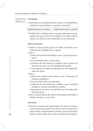 Programa Fundamental • Módulo VII • Roteiro 2


                                            Sugestões Introdução
                                            didáticas ■ Apresentar aos participantes dois cartazes ou transparências,
                                                                 contendo, respectivamente, as seguintes expressões:

                                                             PRINCÍPIO MATERIAL OU MATÉRIA       PRINCÍPIO INTELIGENTE OU ESPÍRITO

                                                             ■   Realizar breve exposição sobre o assunto, explicando aos parti-
                                                                 cipantes por que, em O Livro dos Espíritos, o vocábulo Espírito
                                                                 aparece, ora escrito em letra maiúscula, ora em minúscula.

                                                             Desenvolvimento
                                                             ■ Dividir a turma em dois grupos de estudo, orientando-os na
                                                               realização das atividades que se seguem.
                                                             Grupo 1
                                                               a) leitura dos subsídios deste Roteiro, item 1 (Formação da ma-
Estudo Sistematizado da Doutrina Espírita




                                                                  téria);
                                                               b)troca de idéias sobre o assunto lido;
                                                               c) realização de uma síntese que explique o que é matéria ou
                                                                  elemento material, à luz do entendimento espírita.
                                                               d) apresentação da síntese, em plenário, por um colega indi-
                                                                  cado pelo grupo.
                                                             Grupo 2
                                                               a) leitura dos subsídios deste Roteiro, item 2 (Formação do
                                                                  princípio inteligente);
                                                               b)troca de idéias sobre o assunto lido;
                                                               c) realização de uma síntese que explique o que é princípio
                                                                  inteligente, à luz do entendimento espírita.
                                                               d)apresentação da síntese, em plenário, por um colega indi-
                                                                  cado pelo grupo.
                                                             ■ Ouvir as apresentações dos relatores dos grupos, realizando as
                                                               devidas correções, se necessário.

                                                             Conclusão
                                                             ■   Encerrar o assunto com apresentação, em cartaz ou transpa-
                                                                 rência, do teor das questões 18 e 28 de O Livro dos Espíritos, as
                                                                 quais revelam, respectivamente: primeiro, que as nossas limi-
246                                                              tações evolutivas dificultam o real entendimento da origem e
 