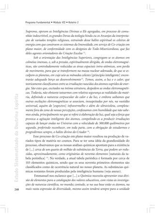 Programa Fundamental • Módulo VII • Roteiro 2


                                            Supremo, operam as Inteligências Divinas a Ele agregadas, em processo de comu-
                                            nhão indescritível, os grandes Devas da teologia hindu ou os Arcanjos da interpreta-
                                            ção de variados templos religiosos, extraindo desse hálito espiritual os celeiros de
                                            energia com que constroem os sistemas da Imensidade, em serviço de Co-criação em
                                            plano maior, de conformidade com os desígnios do Todo-Misericordioso, que faz
                                            deles agentes orientadores da Criação Excelsa 12.
                                                   Sob a orientação das Inteligências Superiores, congregam-se os átomos em
                                            colméias imensas, e, sob a pressão, espiritualmente dirigida, de ondas eletromagné-
                                            ticas, são controladamente reduzidas as áreas espaciais intra-atômicas, sem perda
                                            de movimento, para que se transformem na massa nuclear adensada, de que se es-
                                            culpem os planetas, em cujo seio as mônadas celestes [princípio inteligente] encon-
                                            trarão adequado berço ao desenvolvimento 13. Temos, assim, a luz e o calor, que
                                            teoricamente classificamos entre as irradiações nascidas dos átomos supridos de ener-
                                            gia. São estes que, excitados na íntima estrutura, despedem as ondas eletromagnéti-
                                            cas. Todavia, não obstante tatearmos com relativa segurança as realidades da maté-
Estudo Sistematizado da Doutrina Espírita




                                            ria, definindo a natureza corpuscular do calor e da luz, e embora saibamos que
                                            outras oscilações eletromagnéticas se associam, insuspeitadas por nós, na vastidão
                                            universal, aquém do [espectro] infravermelho e além do ultravioleta, completa-
                                            mente fora da zona de nossas percepções, confessamos com humildade que não sabe-
                                            mos ainda, principalmente no que se refere à elaboração da luz, qual seja a força que
                                            provoca a agitação inteligente dos átomos, compelindo-os a produzir irradiações
                                            capazes de lançar ondas no Universo com a velocidade de 300.000 quilômetros por
                                            segundo, preferindo reconhecer, em toda parte, com a obrigação de estudarmos e
                                            progredirmos sempre, o hálito divino do Criador 14.
                                                   Esse processo de Co-criação em plano maior resultou na produção de va-
                                            riados tipos de matéria no cosmos. Para se ter uma idéia da grandiosidade do
                                            processo, observamos que as nossas análises químicas apontam para a existência
                                            de [...] cerca de um quarto de milhão de substâncias da Terra, que podem ser redu-
                                            zidas, aproximadamente, como originárias de noventa elementos [naturais da ta-
                                            bela periódica] 15. Na verdade, a atual tabela periódica é formada por cerca de
                                            103 elementos químicos, sendo que os seus noventa primeiros elementos são
                                            classificados como de ocorrência natural no nosso planeta. As substâncias quí-
                                            micas restantes foram produzidas pela inteligência humana (veja anexo).
                                                    Emmanuel nos esclarece que [...] a Química necessita apresentar essa divi-
                                            são de elementos para a catalogação dos valores educativos, com vistas às investiga-
                                            ções de natureza científica, no mundo; contudo, se na sua base estão os átomos, na
248                                         mais vasta expressão de diversidade, mesmo assim tenderá sempre para a unidade
 