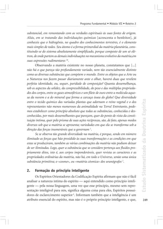 Programa Fundamental • Módulo VII • Roteiro 2


substancial, em remontando com as verdades espirituais às suas fontes de origem.
Aliás, em se tratando das individuações químicas [acrescenta o benfeitor], já
conheceis que o hidrogênio, no quadro dos conhecimentos terrestres, é o elemento
mais simples de todos. Seu átomo é a forma primordial da matéria planetária, cons-
tituindo-se do sistema absolutamente simplificado, porque composto de um só elé-
tron, de onde partem as demais individuações no mecanismo evolutivo da matéria,em
suas expressões rudimentares 16.
       Observando a matéria existente no nosso planeta, constatamos que [...]
não há o que pareça tão profundamente variado, nem tão essencialmente distinto
como as diversas substâncias que compõem o mundo. Entre os objetos que a Arte ou
a Natureza nos fazem passar diariamente ante o olhar, haverá duas que revelem
perfeita identidade, ou, sequer, paridade de composição? Quanta dessemelhança,
sob os aspectos da solidez, da compressibilidade, do peso e das múltiplas proprieda-
des dos corpos, entre os gases atmosféricos e um filete de ouro entre a molécula aquo-
sa da nuvem e a do mineral que forma a carcaça óssea do globo! Que diversidade




                                                                                         Estudo Sistematizado da Doutrina Espírita
entre o tecido químico das variadas plantas que adornam o reino vegetal e o dos
representantes não menos numerosos da animalidade na Terra! Entretanto, pode-
mos estabelecer como princípio absoluto que todas as substâncias, conhecidas e des-
conhecidas, por mais dessemelhantes que pareçam, quer do ponto de vista da consti-
tuição íntima, quer pelo prisma de suas ações recíprocas, são, de fato, apenas modos
diversos sob que a matéria se apresenta; variedades em que ela se transforma sob a
direção das forças inumeráveis que a governam 1.
       Se se observa tão grande diversidade na matéria, é porque, sendo em número
ilimitado as forças que hão presidido às suas transformações e as condições em que
estas se produziram, também as várias combinações da matéria não podiam deixar
de ser ilimitadas. Logo, quer a substância que se considere pertença aos fluidos pro-
priamente ditos, isto é, aos corpos imponderáveis, quer revista os caracteres e as
propriedades ordinárias da matéria, não há, em todo o Universo, senão uma única
substância primitiva; o «cosmo», ou «matéria cósmica» dos uranógrafos 2.

2.    Formação do princípio inteligente
      Os Espíritos Orientadores da Codificação Espírita afirmam que não é fácil
analisar a natureza íntima do espírito — aqui entendido como princípio inteli-
gente — pela nossa linguagem, uma vez que esse princípio, mesmo sem repre-
sentação inteligível para nós, significa alguma coisa para eles, Espíritos possui-
dores de esclarecimento superior 4. Informam também que a inteligência é um
atributo essencial do espírito, mas não é o próprio princípio inteligente, e que,               249
 