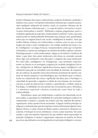 Programa Fundamental • Módulo VII • Roteiro 2


                                            devido à limitação dos nossos conhecimentos, podemos facilmente confundir o
                                            atributo com a causa.5 Os Espíritos Orientadores afirmam que o espírito ou prin-
                                            cípio inteligente independe da matéria, sendo, ao contrário, distintos um do
                                            outro. No entanto, informam que [...] a união do espírito e da matéria é necessá-
                                            ria para intelectualizar a matéria 6. Refletindo a respeito, perguntamos: qual é o
                                            verdadeiro significado da expressão «intelectualizar a matéria?» Como é que uma
                                            matéria pode ser intelectualizada? Realizando uma pesquisa mais aprofundada,
                                            vimos que no original francês está escrito «intelligenter la matière», frase que
                                            Guillon Ribeiro traduziu por intelectualizar a matéria, uma vez que na nossa
                                            Língua não existe o verbo «inteligenciar». Na verdade, também não existe o ver-
                                            bo «intelligenter» na Língua Francesa. Compreendemos então que os Espíritos
                                            Orientadores criaram um neologismo na tentativa de melhor explicar o assunto.
                                            Etimologicamente, o verbo intelectualizar origina-se de intelecto (intellectus do
                                            latim) e quer dizer: dar caráter intelectual a; dar forma ou conteúdo racional;
                                            elevar algo (um sentimento, uma discussão) à categoria das coisas intelectuais.
Estudo Sistematizado da Doutrina Espírita




                                            Por outro lado, «intelligenter» ou «inteligenciar», caso existissem, respectiva-
                                            mente, no francês ou no português, originaria do vocábulo inteligência (do la-
                                            tim, intelligentia) de diferentes significados.Citemos alguns: inteligência é um
                                            substantivo que pode ser entendido como faculdade de entender, de compreen-
                                            der, de conhecer, de aprender; juízo; discernimento; penetração do espírito; con-
                                            junto de funções psíquicas e psicofisiológicas que contribuem para o conheci-
                                            mento ou compreensão das coisas e significado dos fatos; para a Psicologia é a
                                            capacidade de apreender e organizar os dados de uma situação, em circunstân-
                                            cias para as quais de nada servem o instinto, o aprendizado e o hábito; ainda na
                                            Psicologia, é a habilidade em tirar partido das circunstâncias; para a Metafísica,
                                            é a substância espiritual e abstrata considerada como fonte de toda a
                                            intelectualidade.
                                                  Entendemos, assim, que intelectualizar a matéria está relacionada, em úl-
                                            tima análise, à capacidade ou à habilidade de o princípio inteligente conhecer ou
                                            compreender a matéria, e, quando em contato com esta, imprime-lhe ajustes e
                                            organizações, tantas quantas forem necessárias. A ligação matéria-princípio in-
                                            teligente é conduzida pela ação dos Espíritos Crísticos diretamente ligados à Inte-
                                            ligência Divina, os quais retiram do fluido cósmico universal os elementos ne-
                                            cessários à formação de novas substâncias e novos corpos materiais. Em outro
                                            sentido, a ação dos Espíritos Superiores faz que também sejam repercutidas no
                                            princípio inteligente os ajustes e organizações impressos na matéria, de forma
250                                         que novos aprendizados ocorram igualmente no princípio inteligente e este pos-
 