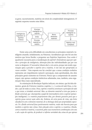 Programa Fundamental • Módulo VII • Roteiro 2


sa gerar, sucessivamente, matérias em níveis de complexidade inimagináveis. O
seguinte esquema resume estas idéias.



                           Princípio
                        inteligente ou                                    Princípio
                           espírito                                    inteligente ou
 Inteligências                                     Novos                  espírito
 Superiores ou                                   elementos
                           União
   Espíritos                                     materiais
   Crísticos              Princípio
                         material ou                                   Matérias mais
                           matéria                                      Complexas



        Existe uma certa dificuldade em concebermos os princípios material e in-
teligente atuando, isoladamente, na Natureza. Acreditamos que este foi um dos




                                                                                         Estudo Sistematizado da Doutrina Espírita
motivos que levou Kardec a perguntar aos Espíritos Superiores: Essa união é
igualmente necessária para a manifestação do espírito? (Entendemos aqui por espí-
rito o princípio da inteligência, abstração feita das individualidades que por esse
nome se designam.) É necessária [dizem eles] a vós outros, porque não tendes orga-
nização apta a perceber o espírito sem a matéria. A isto não são apropriados os
vossos sentidos 7. Esta resposta nos faz concluir que a nossa condição evolutiva
representa um impedimento natural à percepção, mais aprofundada, dos dois
princípios gerais existentes no Universo. Parece que a compreensão do assunto
requer, não apenas condições intelectivas adiantadas, mas, também, uma orga-
nização física mais especializada.
        As orientações da Revelação Espírita indicam, em síntese, que há dois ele-
mentos gerais do Universo: matéria e espírito, [...] e acima de tudo Deus, o cria-
dor, o pai de todas as coisas. Deus, espírito e matéria constituem o princípio de tudo
o que existe, a trindade universal. Mas, ao elemento material se tem que juntar o
fluido universal, que desempenha o papel de intermediário entre o espírito [princí-
pio inteligente] e a matéria propriamente dita, por demais grosseira para que o
espírito possa exercer ação sobre ela. Embora, de certo ponto de vista, seja lícito
classificá-lo com o elemento material, ele se distingue deste por propriedades especi-
ais. Se o fluido universal fosse positivamente matéria, razão não haveria para que
também o espírito não o fosse. Está colocado entre o espírito e a matéria; é fluido,
como a matéria é matéria, e suscetível, pelas suas inumeráveis combinações com esta
e sob a ação do espírito, de produzir a infinita variedade das coisas de que apenas
                                                                                                251
 