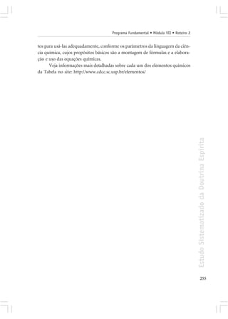 Programa Fundamental • Módulo VII • Roteiro 2


tos para usá-las adequadamente, conforme os parâmetros da linguagem da ciên-
cia química, cujos propósitos básicos são a montagem de fórmulas e a elabora-
ção e uso das equações químicas.
      Veja informações mais detalhadas sobre cada um dos elementos químicos
da Tabela no site: http://www.cdcc.sc.usp.br/elementos/




                                                                                     Estudo Sistematizado da Doutrina Espírita




                                                                                            255
 