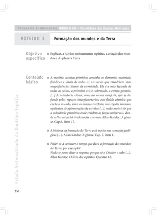 PROGRAMA FUNDAMENTAL MÓDULO VII – Pluralidade dos Mundos Habitados


                                            ROTEIRO 3             Formação dos mundos e da Terra


                                              Objetivo     ■   Explicar, à luz dos ensinamentos espíritas, a criação dos mun-
                                              específico       dos e do planeta Terra.




                                              Conteúdo     ■   A matéria cósmica primitiva continha os elementos materiais,
                                              básico           fluídicos e vitais de todos os universos que estadeiam suas
                                                               magnificências diante da eternidade. Ela é a mãe fecunda de
                                                               todas as coisas, a primeira avó e, sobretudo, a eterna geratriz.
                                                               [...] A substância etérea, mais ou menos rarefeita, que se di-
Estudo Sistematizado da Doutrina Espírita




                                                               funde pelos espaços interplanetários; esse fluido cósmico que
                                                               enche o mundo, mais ou menos rarefeito, nas regiões imensas,
                                                               opulentas de aglomerações de estrelas [...], nada mais é do que
                                                               a substância primitiva onde residem as forças universais, don-
                                                               de a Natureza há tirado todas as coisas. Allan Kardec: A gêne-
                                                               se. Cap.6, item 17.

                                                           ■   A história da formação da Terra está escrita nas camadas geoló-
                                                               gicas [...]. Allan Kardec: A gênese. Cap. 7, item 1.

                                                           ■   Poder-se-á conhecer o tempo que dura a formação dos mundos:
                                                               da Terra, por exemplo?
                                                               Nada te posso dizer a respeito, porque só o Criador o sabe [...].
                                                               Allan Kardec: O livro dos espíritos. Questão 42.




256
 