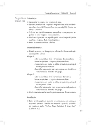 Programa Fundamental • Módulo VII • Roteiro 3


Sugestões Introdução
didáticas ■ Apresentar o assunto e o objetivo da aula.
              ■   Mostrar, num cartaz, a seguinte pergunta de Kardec aos Espí-
                  ritos Superiores (O Livro dos Espíritos, questão 38): Como criou
                  Deus o Universo?
              ■   Solicitar aos participantes que respondam a essa pergunta se-
                  gundo os seus próprios conhecimentos.
              ■   Ouvir as respostas e, em seguida, pedir a um dos participantes
                  que leia a resposta dada pelos Espíritos.
              ■   Fazer os esclarecimentos cabíveis.

              Desenvolvimento
              ■ Dividir a turma em dois grupos, solicitando-lhes a realização
                das seguintes tarefas:




                                                                                       Estudo Sistematizado da Doutrina Espírita
              Grupo 1:
                       a) ler os subsídios, item 1 (Formação dos mundos);
                       b)trocar opiniões a respeito do assunto lido;
                       c) registrar num cartaz as idéias principais relativas à
                          formação dos mundos;
                       d)escolher um relator para apresentar em plenário as
                          conclusões do trabalho em grupo.
              Grupo 2:
                       a) ler os subsídios, item 2 (Formação da Terra);
                       b)trocar opiniões a respeito do assunto lido;
                       c) registrar num cartaz as idéias principais relativas à
                          formação da Terra;
                       d)escolher um relator para apresentar em plenário, as
                          conclusões do trabalho em grupo.
              ■ Ouvir os relatos, esclarecendo pontos que não ficaram claros.


              Conclusão
              ■   Fazer a integração do assunto apresentando, em cartaz, as
                  seguintes palavras contidas na resposta à questão 38 citado
                  no início da aula: “E disse Deus: haja luz. E houve luz.”
                  (Gênesis, 1:3)
                                                                                              257
 
