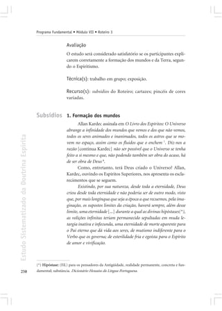 Programa Fundamental • Módulo VII • Roteiro 3


                                                              Avaliação
                                                              O estudo será considerado satisfatório se os participantes expli-
                                                              carem corretamente a formação dos mundos e da Terra, segun-
                                                              do o Espiritismo.

                                                              Técnica(s): trabalho em grupo; exposição.

                                                              Recurso(s): subsídios do Roteiro; cartazes; pincéis de cores
                                                              variadas.


                                            Subsídios 1. Formação dos mundos
                                                                     Allan Kardec assinala em O Livro dos Espíritos: O Universo
                                                              abrange a infinidade dos mundos que vemos e dos que não vemos,
Estudo Sistematizado da Doutrina Espírita




                                                              todos os seres animados e inanimados, todos os astros que se mo-
                                                              vem no espaço, assim como os fluidos que o enchem 7. Diz-nos a
                                                              razão [continua Kardec] não ser possível que o Universo se tenha
                                                              feito a si mesmo e que, não podendo também ser obra do acaso, há
                                                              de ser obra de Deus 8.
                                                                     Como, entretanto, terá Deus criado o Universo? Allan,
                                                              Kardec, ouvindo os Espíritos Superiores, nos apresenta os escla-
                                                              recimentos que se seguem.
                                                                     Existindo, por sua natureza, desde toda a eternidade, Deus
                                                              criou desde toda eternidade e não poderia ser de outro modo, visto
                                                              que, por mais longínqua que seja a época a que recuemos, pela ima-
                                                              ginação, os supostos limites da criação, haverá sempre, além desse
                                                              limite, uma eternidade [...] durante a qual as divinas hipóstases(*),
                                                              as volições infinitas teriam permanecido sepultadas em muda le-
                                                              targia inativa e infecunda, uma eternidade de morte aparente para
                                                              o Pai eterno que dá vida aos seres, de mutismo indiferente para o
                                                              Verbo que os governa; de esterilidade fria e egoísta para o Espírito
                                                              de amor e vivificação.



                                            (*) Hipóstase: (Fil.) para os pensadores da Antigüidade, realidade permanente, concreta e fun-
258                                         damental; substância. Dicionário Houaiss da Língua Portuguesa.
 