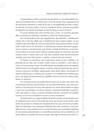 Programa Fundamental • Módulo VII • Roteiro 3


       Compreendamos melhor a grandeza da ação divina e a sua perpetuidade sob a
mão do Ser absoluto! Deus é o Sol dos seres, é a Luz do mundo. Ora, a aparição do Sol
dá nascimento instantâneo a ondas de luz que se vão espalhando por todos os lados,
na extensão. Do mesmo modo, o Universo, nascido do Eterno, remonta aos períodos
inimagináveis do infinito de duração, ao Fiat lux! [faça-se a luz!] do início 2.
       O começo absoluto das coisas remonta, pois, a Deus. As sucessivas aparições
delas no domínio da existência constituem a ordem da criação perpétua.
       Que mortal poderia dizer das magnificências desconhecidas e soberbamente
veladas sob a noite das idades que se desdobraram nesses tempos antigos, em que
nenhuma das maravilhas do Universo atual existia; nessa época primitiva em que,
tendo-se feito ouvir a voz do Senhor, os materiais que no futuro haviam de agregar-
se por si mesmos e simetricamente, para formar o templo da Natureza, se encontra-
ram de súbito no seio das vácuos infinitos; quando aquela voz misteriosa, que toda
criatura venera e estima como a de uma mãe, produziu notas harmoniosamente
variadas, para irem vibrar juntas e modular o concerto dos céus imensos!




                                                                                         Estudo Sistematizado da Doutrina Espírita
       O mundo, no nascedouro, não se apresentou assente na sua virilidade e na
plenitude da sua vida, não. O poder criador nunca se contradiz e, como todas as
coisas, o Universo nasceu criança. Revestido das leis mencionadas acima e da impulsão
inicial inerente à sua formação mesma, a matéria cósmica primitiva fez que sucessi-
vamente nascessem turbilhões, aglomerações desse fluido difuso, amontoados de
matéria nebulosa que se cindiram por si próprios e se modificaram ao infinito para
gerar, nas regiões incomensuráveis da amplidão, diversos centros de criações simul-
tâneas ou sucessivas.
       Em virtude das forças que predominaram sobre um ou sobre outro deles e das
circunstâncias ulteriores que presidiram aos seus desenvolvimentos, esses centros pri-
mitivos se tornaram focos de uma vida especial: uns, menos disseminados no espaço
e mais ricos em princípios e em forças atuantes, começaram desde logo a sua parti-
cular vida astral; os outros, ocupando ilimitada extensão, cresceram com lentidão
extrema, ou de novo se dividiram em outros centros secundários 3.
       Transportando-nos a alguns milhões de séculos somente, acima da época atu-
al, verificamos que a nossa Terra ainda não existe, que mesmo o nosso sistema solar
ainda não começou as evoluções da vida planetária; mas, que, entretanto, já esplên-
didos sóis iluminam o éter; já planetas habitados dão vida e existência a uma mul-
tidão de seres, nossos predecessores na carreira humana, que as produções opulentas
de uma natureza desconhecida e os maravilhosos fenômenos do céu desdobram, sob
outros olhares, os quadros da imensa criação. Que digo! Já deixaram de existir es-              259
 