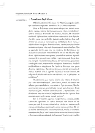 Programa Fundamental • Módulo I • Roteiro 2


                                            Subsídios 1. Conceito de Espiritismo
                                                                    O termo Espiritismo foi criado por Allan Kardec pelas razões
                                                             que ele mesmo explica na Introdução de O Livro dos Espíritos:
                                                                    Para se designarem coisas novas são precisos termos novos.
                                                             Assim o exige a clareza da linguagem, para evitar a confusão ine-
                                                             rente à variedade de sentidos das mesmas palavras. Os vocábulos
                                                             espiritual, espiritualista, espiritualismo têm acepção bem definida.
                                                             Dar-lhes outra, para aplicá-los à doutrina dos Espíritos, fora mul-
                                                             tiplicar as causas já numerosas de anfibologia. Com efeito, o
                                                             espiritualismo é o oposto do materialismo. Quem quer que acredite
                                                             haver em si alguma coisa mais do que matéria, é espiritualista. Não
                                                             se segue daí, porém, que creia na existência dos Espíritos ou em
                                                             suas comunicações com o mundo visível. Em vez das palavras espi-
                                                             ritual, espiritualismo, empregamos, para indicar a crença a que vi-
                                                             mos de referir-nos, os termos espírita e espiritismo, cuja forma lem-
Estudo Sistematizado da Doutrina Espírita




                                                             bra a origem e o sentido radical e que, por isso mesmo, apresentam
                                                             a vantagem de ser perfeitamente inteligíveis, deixando ao vocábulo
                                                             espiritualismo a acepção que lhe é própria. Diremos, pois, que a
                                                             doutrina espírita ou o Espiritismo tem por princípio as relações do
                                                             mundo material com os Espíritos ou seres do mundo invisível. Os
                                                             adeptos do Espiritismo serão os espíritas, ou, se quiserem, os
                                                             espiritistas 4.
                                                                    O Espiritismo é, ao mesmo tempo, uma ciência de observa-
                                                             ção e uma doutrin filosófica. Como ciência prática, ele consiste nas
                                                             relações que se estabelecem entre nós e os Espíritos; como filosofia,
                                                             compreende todas as conseqüências morais que dimanam dessas
                                                             mesmas relações. Podemos defini-lo assim: O Espiritismo é uma
                                                             ciência que trata da natureza, origem e destino dos Espíritos, bem
                                                             como de suas relações com o mundo corporal 5.
                                                                    Em o Evangelho segundo o Espiritismo, assinala, ainda,
                                                             Kardec: O Espiritismo é a ciência nova que vem revelar aos ho-
                                                             mens, por meio de provas irrecusáveis, a existência e a natureza do
                                                             mundo espiritual e as suas relações com o mundo corpóreo. Ele no-
                                                             lo mostra, não mais como coisa sobrenatural, porém, ao contrário,
                                                             como uma das forças vivas e sem cessar atuantes da Natureza, como
       26
                                                             a fonte de uma imensidade de fenômenos até hoje incompreendidos
 