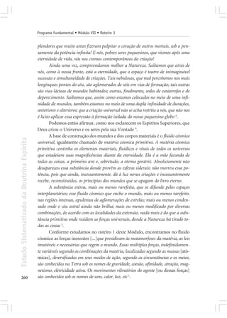 Programa Fundamental • Módulo VII • Roteiro 3


                                            plendores que muito antes fizeram palpitar o coração de outros mortais, sob o pen-
                                            samento da potência infinita! E nós, pobres seres pequeninos, que viemos após uma
                                            eternidade de vida, nós nos cremos contemporâneos da criação!
                                                    Ainda uma vez, compreendamos melhor a Natureza. Saibamos que atrás de
                                            nós, como à nossa frente, está a eternidade, que o espaço é teatro de inimaginável
                                            sucessão e simultaneidade de criações. Tais nebulosas, que mal percebemos nos mais
                                            longínquos pontos do céu, são aglomerados de sóis em vias de formação; tais outras
                                            são vias-lácteas de mundos habitados; outras, finalmente, sedes de catástrofes e de
                                            deperecimento. Saibamos que, assim como estamos colocados no meio de uma infi-
                                            nidade de mundos, também estamos no meio de uma dupla infinidade de durações,
                                            anteriores e ulteriores; que a criação universal não se acha restrita a nós, que não nos
                                            é lícito aplicar essa expressão à formação isolada do nosso pequenino globo 4.
                                                    Podemos então afirmar, como nos esclarecem os Espíritos Superiores, que
                                            Deus criou o Universo e os seres pela sua Vontade 9.
                                                    A base de construção dos mundos e dos corpos materiais é o fluido cósmico
Estudo Sistematizado da Doutrina Espírita




                                            universal, igualmente chamado de matéria cósmica primitiva. A matéria cósmica
                                            primitiva continha os elementos materiais, fluídicos e vitais de todos os universos
                                            que estadeiam suas magnificências diante da eternidade. Ela é a mãe fecunda de
                                            todas as coisas, a primeira avó e, sobretudo, a eterna geratriz. Absolutamente não
                                            desapareceu essa substância donde provêm as esferas siderais; não morreu essa po-
                                            tência, pois que ainda, incessantemente, dá à luz novas criações e incessantemente
                                            recebe, reconstituídos, os princípios dos mundos que se apagam do livro eterno.
                                                    A substância etérea, mais ou menos rarefeita, que se difunde pelos espaços
                                            interplanetários; esse fluido cósmico que enche o mundo, mais ou menos rarefeito,
                                            nas regiões imensas, opulentas de aglomerações de estrelas; mais ou menos conden-
                                            sado onde o céu astral ainda não brilha; mais ou menos modificado por diversas
                                            combinações, de acordo com as localidades da extensão, nada mais é do que a subs-
                                            tância primitiva onde residem as forças universais, donde a Natureza há tirado to-
                                            das as coisas 5.
                                                    Conforme estudamos no roteiro 1 deste Módulo, encontramos no fluido
                                            cósmico as forças inerentes [...]que presidiram às metamorfoses da matéria, as leis
                                            imutáveis e necessárias que regem o mundo. Essas múltiplas forças, indefinidamen-
                                            te variáveis segundo as combinações da matéria, localizadas segundo as massas [atô-
                                            micas], diversificadas em seus modos de ação, segundo as circunstâncias e os meios,
                                            são conhecidas na Terra sob os nomes de gravidade, coesão, afinidade, atração, mag-
                                            netismo, eletricidade ativa. Os movimentos vibratórios do agente [ou dessas forças]
260                                         são conhecidos sob os nomes de som, calor, luz, etc 1.
 