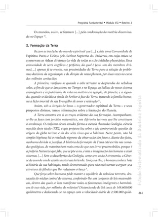 Programa Fundamental • Módulo VII • Roteiro 3


      Os mundos, assim, se formam [...] pela condensação da matéria dissemina-
da no Espaço 10.

2. Formação da Terra
       Rezam as tradições do mundo espiritual que [...] existe uma Comunidade de
Espíritos Puros e Eleitos pelo Senhor Supremo do Universo, em cujas mãos se
conservam as rédeas diretoras da vida de todas as coletividades planetárias. Essa
comunidade de seres angélicos e perfeitos, da qual é Jesus um dos membros divi-
nos,[...] apenas já se reuniu, nas proximidades da Terra para a solução de proble-
mas decisivos da organização e da direção do nosso planeta, por duas vezes no curso
dos milênios conhecidos.
       A primeira, verificou-se quando o orbe terrestre se desprendia da nebulosa
solar, a fim de que se lançassem, no Tempo e no Espaço, as balizas do nosso sistema
cosmogônico e os pródromos da vida na matéria em ignição, do planeta, e a segun-




                                                                                         Estudo Sistematizado da Doutrina Espírita
da, quando se decidia a vinda do Senhor à face da Terra, trazendo à família huma-
na a lição imortal do seu Evangelho de amor e redenção 11.
       Assim, sob a direção de Jesus – o governador espiritual da Terra – e seus
propostos divinos, temos informações sobre a formação do Planeta.
       A Terra conserva em si os traços evidentes da sua formação. Acompanham-
se-lhe as fases com precisão matemática, nos diferentes terrenos que lhe constituem
o arcabouço. O conjunto desses estudos forma a ciência chamada Geologia, ciência
nascida deste século (XIX) e que projetou luz sobre a tão controvertida questão da
origem do globo terreno e da dos seres vivos que o habitam. Neste ponto, não há
simples hipótese; há o resultado rigoroso da observação dos fatos e, diante dos fatos,
nenhuma dúvida se justifica. A história da formação da Terra está escrita nas cama-
das geológicas, de maneira bem mais certa do que nos livros preconcebidos, porque é
a própria Natureza que fala, que se põe a nu, e não a imaginação dos homens a criar
sistemas. [...] Sem as descobertas da Geologia, como sem as da Astronomia, a Gêne-
se do mundo ainda estaria nas trevas da lenda. Graças a elas, o homem conhece hoje
a história da sua habitação, tendo desmoronado, para não mais tornar a erguer-se a
estrutura de fábulas que lhe rodeavam o berço 6.
       Que força sobre-humana pôde manter o equilíbrio da nebulosa terrestre, des-
tacada do núcleo central do sistema, conferindo-lhe um conjunto de leis matemáti-
cas, dentro das quais se iam manifestar todos os fenômenos inteligentes e harmôni-
cos de sua vida, por milênios de milênios? Distanciando do Sol cerca de 149.600.000
quilômetros e deslocando-se no espaço com a velocidade diária de 2.500.000 quilô-               261
 