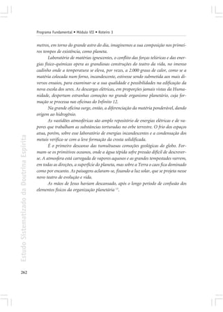 Programa Fundamental • Módulo VII • Roteiro 3


                                            metros, em torno do grande astro do dia, imaginemos a sua composição nos primei-
                                            ros tempos de existência, como planeta.
                                                   Laboratório de matérias ignescentes, o conflito das forças telúricas e das ener-
                                            gias físico-químicas opera as grandiosas construções do teatro da vida, no imenso
                                            cadinho onde a temperatura se eleva, por vezes, a 2.000 graus de calor, como se a
                                            matéria colocada num forno, incandescente, estivesse sendo submetida aos mais di-
                                            versos ensaios, para examinar-se a sua qualidade e possibilidades na edificação da
                                            nova escola dos seres. As descargas elétricas, em proporções jamais vistas da Huma-
                                            nidade, despertam estranhas comoções no grande organismo planetário, cuja for-
                                            mação se processa nas oficinas do Infinito 12.
                                                   Na grande oficina surge, então, a diferenciação da matéria ponderável, dando
                                            origem ao hidrogênio.
                                                   As vastidões atmosféricas são amplo repositório de energias elétricas e de va-
                                            pores que trabalham as substâncias torturadas no orbe terrestre. O frio dos espaços
                                            atua, porém, sobre esse laboratório de energias incandescentes e a condensação dos
Estudo Sistematizado da Doutrina Espírita




                                            metais verifica-se com a leve formação da crosta solidificada.
                                                   É o primeiro descanso das tumultuosas comoções geológicas do globo. For-
                                            mam-se os primitivos oceanos, onde a água tépida sofre pressão difícil de descrever-
                                            se. A atmosfera está carregada de vapores aquosos e as grandes tempestades varrem,
                                            em todas as direções, a superfície do planeta, mas sobre a Terra o caos fica dominado
                                            como por encanto. As paisagens aclaram-se, fixando a luz solar, que se projeta nesse
                                            novo teatro de evolução e vida.
                                                   As mãos de Jesus haviam descansado, após o longo período de confusão dos
                                            elementos físicos da organização planetária 13.




262
 