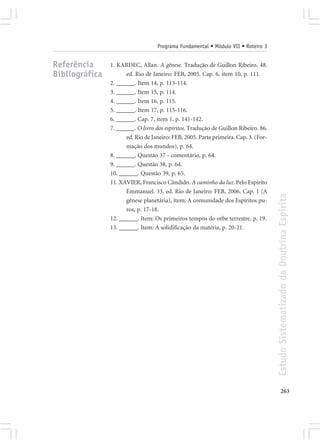 Programa Fundamental • Módulo VII • Roteiro 3


Referência      1. KARDEC, Allan. A gênese. Tradução de Guillon Ribeiro. 48.
Bibliográfica         ed. Rio de Janeiro: FEB, 2005. Cap. 6, item 10, p. 111.
                2. ______. Item 14, p. 113-114.
                3. ______. Item 15, p. 114.
                4. ______. Item 16, p. 115.
                5. ______. Item 17, p. 115-116.
                6. ______. Cap. 7, item 1, p. 141-142.
                7. ______. O livro dos espíritos. Tradução de Guillon Ribeiro. 86.
                      ed. Rio de Janeiro: FEB, 2005. Parte primeira. Cap. 3. (For-
                      mação dos mundos), p. 64.
                8. ______. Questão 37 - comentário, p. 64.
                9. ______. Questão 38, p. 64.
                10. ______. Questão 39, p. 65.
                11. XAVIER, Francisco Cândido. A caminho da luz. Pelo Espírito
                      Emmanuel. 33. ed. Rio de Janeiro: FEB, 2006. Cap. 1 (A




                                                                                     Estudo Sistematizado da Doutrina Espírita
                      gênese planetária), item: A comunidade dos Espíritos pu-
                      ros, p. 17-18.
                12. ______. Item: Os primeiros tempos do orbe terrestre, p. 19.
                13. ______. Item: A solidificação da matéria, p. 20-21.




                                                                                            263
 