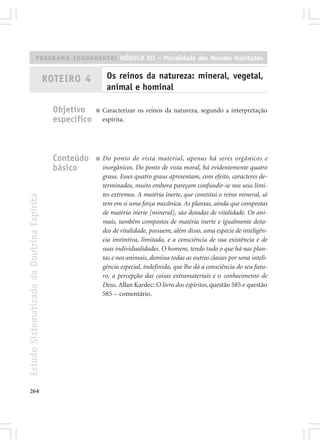 PROGRAMA FUNDAMENTAL MÓDULO VII – Pluralidade dos Mundos Habitados


                                            ROTEIRO 4           Os reinos da natureza: mineral, vegetal,
                                                                animal e hominal

                                              Objetivo     ■   Caracterizar os reinos da natureza, segundo a interpretação
                                              específico       espírita.




                                              Conteúdo     ■   Do ponto de vista material, apenas há seres orgânicos e
                                              básico           inorgânicos. Do ponto de vista moral, há evidentemente quatro
                                                               graus. Esses quatro graus apresentam, com efeito, caracteres de-
                                                               terminados, muito embora pareçam confundir-se nos seus limi-
                                                               tes extremos. A matéria inerte, que constitui o reino mineral, só
Estudo Sistematizado da Doutrina Espírita




                                                               tem em si uma força mecânica. As plantas, ainda que compostas
                                                               de matéria inerte [mineral], são dotadas de vitalidade. Os ani-
                                                               mais, também compostos de matéria inerte e igualmente dota-
                                                               dos de vitalidade, possuem, além disso, uma espécie de inteligên-
                                                               cia instintiva, limitada, e a consciência de sua existência e de
                                                               suas individualidades. O homem, tendo tudo o que há nas plan-
                                                               tas e nos animais, domina todas as outras classes por uma inteli-
                                                               gência especial, indefinida, que lhe dá a consciência do seu futu-
                                                               ro, a percepção das coisas extramateriais e o conhecimento de
                                                               Deus. Allan Kardec: O livro dos espíritos, questão 585 e questão
                                                               585 – comentário.




264
 