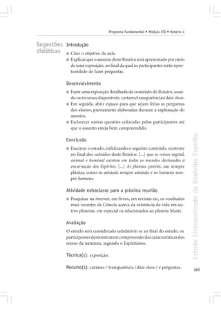 Programa Fundamental • Módulo VII • Roteiro 4


Sugestões Introdução
didáticas ■ Citar o objetivo da aula.
             ■   Explicar que o assunto deste Roteiro será apresentado por meio
                 de uma exposição, ao final da qual os participantes terão opor-
                 tunidade de fazer perguntas.

             Desenvolvimento
             ■   Fazer uma exposição detalhada do conteúdo do Roteiro, usan-
                 do os recursos disponíveis: cartazes/transparências/data show.
             ■   Em seguida, abrir espaço para que sejam feitas as perguntas
                 dos alunos, previamente elaboradas durante a explanação do
                 assunto.
             ■   Esclarecer outras questões colocadas pelos participantes até
                 que o assunto esteja bem compreendido.




                                                                                       Estudo Sistematizado da Doutrina Espírita
             Conclusão
             ■   Encerrar o estudo, enfatizando o seguinte conteúdo, existente
                 no final dos subsídios deste Roteiro: [...] que os reinos vegetal,
                 animal e hominal existem em todos os mundos destinados à
                 encarnação dos Espíritos. [...] As plantas, porém, são sempre
                 plantas, como os animais sempre animais e os homens sem-
                 pre homens.

             Atividade extraclasse para a próxima reunião
             ■   Pesquisar na internet, em livros, em revistas etc, os resultados
                 mais recentes da Ciência acerca da existência de vida em ou-
                 tros planetas, em especial os relacionados ao planeta Marte.

             Avaliação
             O estudo será considerado satisfatório se ao final do estudo, os
             participantes demonstrarem compreensão das características dos
             reinos da natureza, segundo o Espiritismo.

             Técnica(s): exposição.

             Recurso(s): cartazes / transparência /data show / e perguntas.                   265
 