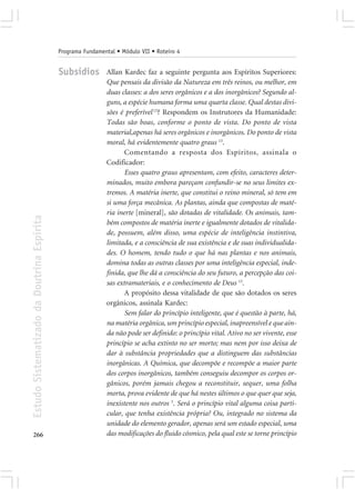 Programa Fundamental • Módulo VII • Roteiro 4


                                            Subsídios        Allan Kardec faz a seguinte pergunta aos Espíritos Superiores:
                                                             Que pensais da divisão da Natureza em três reinos, ou melhor, em
                                                             duas classes: a dos seres orgânicos e a dos inorgânicos? Segundo al-
                                                             guns, a espécie humana forma uma quarta classe. Qual destas divi-
                                                             sões é preferível 13? Respondem os Instrutores da Humanidade:
                                                             Todas são boas, conforme o ponto de vista. Do ponto de vista
                                                             material,apenas há seres orgânicos e inorgânicos. Do ponto de vista
                                                             moral, há evidentemente quatro graus 13.
                                                                    Comentando a resposta dos Espíritos, assinala o
                                                             Codificador:
                                                                    Esses quatro graus apresentam, com efeito, caracteres deter-
                                                             minados, muito embora pareçam confundir-se no seus limites ex-
                                                             tremos. A matéria inerte, que constitui o reino mineral, só tem em
                                                             si uma força mecânica. As plantas, ainda que compostas de maté-
                                                             ria inerte [mineral], são dotadas de vitalidade. Os animais, tam-
Estudo Sistematizado da Doutrina Espírita




                                                             bém compostos de matéria inerte e igualmente dotados de vitalida-
                                                             de, possuem, além disso, uma espécie de inteligência instintiva,
                                                             limitada, e a consciência de sua existência e de suas individualida-
                                                             des. O homem, tendo tudo o que há nas plantas e nos animais,
                                                             domina todas as outras classes por uma inteligência especial, inde-
                                                             finida, que lhe dá a consciência do seu futuro, a percepção das coi-
                                                             sas extramateriais, e o conhecimento de Deus 13.
                                                                    A propósito dessa vitalidade de que são dotados os seres
                                                             orgânicos, assinala Kardec:
                                                                    Sem falar do princípio inteligente, que é questão à parte, há,
                                                             na matéria orgânica, um princípio especial, inapreensível e que ain-
                                                             da não pode ser definido: o princípio vital. Ativo no ser vivente, esse
                                                             princípio se acha extinto no ser morto; mas nem por isso deixa de
                                                             dar à substância propriedades que a distinguem das substâncias
                                                             inorgânicas. A Química, que decompõe e recompõe a maior parte
                                                             dos corpos inorgânicos, também conseguiu decompor os corpos or-
                                                             gânicos, porém jamais chegou a reconstituir, sequer, uma folha
                                                             morta, prova evidente de que há nestes últimos o que quer que seja,
                                                             inexistente nos outros 3. Será o princípio vital alguma coisa parti-
                                                             cular, que tenha existência própria? Ou, integrado no sistema da
                                                             unidade do elemento gerador, apenas será um estado especial, uma
266                                                          das modificações do fluido cósmico, pela qual este se torne princípio
 