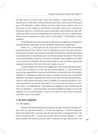 Programa Fundamental • Módulo VII • Roteiro 4


de vida, como se torna luz, fogo, calor, eletricidade? [...] Seja, porém, qual for a
opinião que se tenha sobre a natureza do princípio vital, o certo é que ele existe, pois
que se lhe apreciam os efeitos. Pode-se, portanto, logicamente, admitir que, ao se
formarem, os seres orgânicos assimilaram o princípio vital, por ser necessário à
destinação deles; ou, se o preferirem, que esse princípio se desenvolveu em cada indi-
víduo, por efeito mesmo da combinação dos elementos, tal como se desenvolvem,
dadas certas circunstâncias, o calor, a luz e a eletricidade 4. (Veja Roteiro 1 deste
módulo)
       A classificação dos seres existentes na Natureza em orgânicos e inorgânicos
está relacionada à presença, ou não, de fluido vital em seus organismos.
       Assim, os [...] seres orgânicos são os que têm em si uma fonte de atividade
íntima que lhes dá vida. Nascem, crescem, reproduzem-se por si mesmos e morrem.
São providos de órgãos especiais para a execução dos diferentes atos da vida, órgãos
esses apropriados às necessidades que a conservação própria lhes impõe. Nessa classe
estão compreendidos os homens, os animais e as plantas. Seres inorgânicos são todos




                                                                                           Estudo Sistematizado da Doutrina Espírita
os que carecem de vitalidade, de movimentos próprios e que se formam apenas pela
agregação da matéria. Tais são os minerais, a água, o ar, etc 12.
       O aparecimento dos seres vivos [orgânicos] na Terra em determinada épo-
ca, por sua vez, deveu-se ao fato de que o nosso planeta [...] lhes continha os
germens, que aguardavam momento favorável para se desenvolverem. Os princípios
orgânicos se congregaram, desde que cessou a atuação da força que os mantinha
afastados, e formaram os germens de todos os seres vivos. Estes germens permanece-
ram em estado latente de inércia, como a crisálida e as sementes das plantas, até o
momento propício ao surto de cada espécie. Os seres de cada uma destas se reuni-
ram, então, e se multiplicaram 6. Esses elementos orgânicos, antes da formação da
Terra se achavam, [...] por assim dizer, em estado de fluido no Espaço, no meio dos
Espíritos, ou em outros planetas, à espera da criação da Terra, para começarem
existência nova em novo globo 7.

1. Os seres orgânicos
1.1. Os vegetais
       Ensina a Doutrina Espírita que as plantas não têm consciência de que exis-
tem, uma vez que não pensam; [...] só têm vida orgânica 14. Recebem impressões
físicas que atuam sobre a matéria, mas não têm percepções. Conseguintemente, não
têm a sensação da dor 15. A força que as atrai umas às outras é apenas [...] uma
força mecânica da matéria, que atua sobre a matéria, sem que elas possam a isso
                                                                                                  267
 