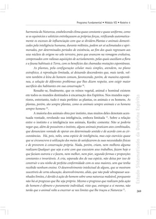 Programa Fundamental • Módulo VII • Roteiro 4


harmonia da Natureza, estabelecendo clima quase constante e quase uniforme, como
se os equinócios e solstícios entrelaçassem as próprias forças, retificando automatica-
mente os excessos de influenciação com que se dividem.Plantas e animais domesti-
cados pela inteligência humana, durante milênios, podem ser aí aclimatados e apri-
morados, por determinados períodos de existência, ao fim dos quais regressam aos
seus núcleos de origem no solo terrestre, para que avancem na romagem evolutiva,
compensados com valiosas aquisições de acrisolamento, pelas quais auxiliam a flora
e a fauna habituais à Terra, com os benefícios das chamadas mutações espontâneas.
       As plantas, pela configuração celular mais simples, atendem, no plano
extrafísico, à reprodução limitada, aí deixando descendentes que, mais tarde, vol-
vem também à leira do homem comum, favorecendo, porém, de maneira espontâ-
nea, a solução de diferentes problemas que lhes dizem respeito, sem exigir maior
sacrifício dos habitantes em sua conservação 30.
       Ressalte-se, finalmente, que os reinos vegetal, animal e hominal existem
em todos os mundos destinados à encarnação dos Espíritos. Nos mundos supe-




                                                                                          Estudo Sistematizado da Doutrina Espírita
riores, entretanto, tudo é mais perfeito: as plantas, os animais e os homens. As
plantas, porém, são sempre plantas, como os animais sempre animais e os homens
sempre homens 20.
       A maioria dos animais obra por instinto, mas muitos deles denotam acen-
tuada vontade, revelando sua inteligência, embora limitada 22. Sobre a relação
entre o instinto e a inteligência nos animais, Kardec comenta: Não se poderia
negar que, além de possuírem o instinto, alguns animais praticam atos combinados,
que denunciam vontade de operar em determinado sentido e de acordo com as cir-
cunstâncias. Há, pois, neles, uma espécie de inteligência, mas cujo exercício quase
que se circunscreve à utilização dos meios de satisfazerem às suas necessidades físicas
e de proverem à conservação própria. Nada, porém, criam, nem melhora alguma
realizam.Qualquer que seja a arte com que executem seus trabalhos, fazem hoje o
que faziam outrora e o fazem, nem melhor, nem pior, segundo formas e proporções
constantes e invariáveis. A cria, separada dos de sua espécie, não deixa por isso de
construir o seu ninho de perfeita conformidade com os seus maiores, sem que tenha
recebido nenhum ensino. O desenvolvimento intelectual de alguns, que se mostram
suscetíveis de certa educação, desenvolvimento, aliás, que não pode ultrapassar aca-
nhados limites, é devido à ação do homem sobre uma natureza maleável, porquanto
não há aí progresso que lhe seja próprio. Mesmo o progresso que realizam pela ação
do homem é efêmero e puramente individual, visto que, entregue a si mesmo, não
tarda que o animal volte a encerrar-se nos limites que lhe traçou a Natureza 22.                 269
 