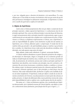 Programa Fundamental • Módulo I • Roteiro 2


e, por isso, relegados para o domínio do fantástico e do maravilhoso. É a essas
relações que o Cristo alude em muitas circunstâncias e daí vem que muito do que ele
disse permaneceu ininteligível ou falsamente interpretado. O Espiritismo é a chave
com o auxílio da qual tudo se explica de modo fácil 1.

2. Objeto do Espiritismo
       Assim como a Ciência propriamente dita tem por objeto o estudo das leis do
princípio material, o objeto especial do Espiritismo é o conhecimento das leis do
princípio espiritual. Ora, como este último princípio é uma das forças da Natureza,
a reagir incessantemente sobre o princípio material e reciprocamente, segue-se que o
conhecimento de um não pode estar completo sem o conhecimento do outro. O Espi-
ritismo e a Ciência se completam reciprocamente; a Ciência, sem o Espiritismo, se
acha na impossibilidade de explicar certos fenômenos só pelas leis da matéria; ao
Espiritismo, sem a Ciência, faltariam apoio e comprovação. O estudo das leis da
matéria tinha que preceder o da espiritualidade, porque a matéria é que primeiro




                                                                                           Estudo Sistematizado da Doutrina Espírita
fere o sentidos. Se o Espiritismo tivesse vindo antes das descobertas científicas, teria
abortado, com tudo quanto surge antes do tempo 2.
       Mais adiante, ainda nesta referência (A gênese), acrescenta Kardec:
       A Ciência moderna abandonou os quatro elementos primitivos dos antigos e,
de observação em observação, chegou à concepção de um só elemento gerador de
todas as transformações da matéria; mas, a matéria, por si só, é inerte; carecendo de
vida, de pensamento, de sentimento, precisa estar unida ao princípio espiritual. O
Espiritismo não descobriu, nem inventou este princípio; mas, foi o primeiro a de-
monstrar-lhe, por provas inconcussas, a existência; estudou-o, analisou-o e tornou-
lhe evidente a ação. Ao elemento material, juntou ele o elemento espiritual. Elemen-
to material e elemento espiritual, esses os dois princípios, as duas forças vivas da
Natureza. Pela união indissolúvel deles, facilmente se explica uma multidão de fa-
tos até então inexplicáveis. O Espiritismo, tendo por objeto o estudo de um dos ele-
mentos constitutivos do Universo, toca forçosamente na maior parte das ciências; só
podia, portanto, vir depois da elaboração delas; nasceu pela força mesma das coisas,
pela impossibilidade de tudo se explicar com o auxílio apenas das leis da matéria 3.
       Em suma, os [...] fatos ou fenômenos espíritas, isto é, produzidos por Espíri-
tos desencarnados, são a substância mesma da Ciência Espírita, cujo objeto é o estu-
do e conhecimento desses fenômenos, para fixação das leis que os regem [...] 6.


                                                                                                         27
 