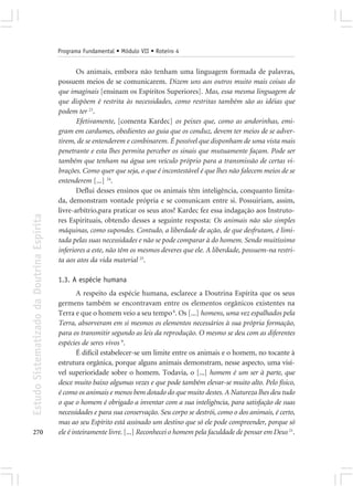 Programa Fundamental • Módulo VII • Roteiro 4


                                                   Os animais, embora não tenham uma linguagem formada de palavras,
                                            possuem meios de se comunicarem. Dizem uns aos outros muito mais coisas do
                                            que imaginais [ensinam os Espíritos Superiores]. Mas, essa mesma linguagem de
                                            que dispõem é restrita às necessidades, como restritas também são as idéias que
                                            podem ter 23.
                                                   Efetivamente, [comenta Kardec] os peixes que, como as andorinhas, emi-
                                            gram em cardumes, obedientes ao guia que os conduz, devem ter meios de se adver-
                                            tirem, de se entenderem e combinarem. É possível que disponham de uma vista mais
                                            penetrante e esta lhes permita perceber os sinais que mutuamente façam. Pode ser
                                            também que tenham na água um veículo próprio para a transmissão de certas vi-
                                            brações. Como quer que seja, o que é incontestável é que lhes não falecem meios de se
                                            entenderem [...] 24.
                                                   Deflui desses ensinos que os animais têm inteligência, conquanto limita-
                                            da, demonstram vontade própria e se comunicam entre si. Possuiriam, assim,
                                            livre-arbítrio,para praticar os seus atos? Kardec fez essa indagação aos Instruto-
Estudo Sistematizado da Doutrina Espírita




                                            res Espirituais, obtendo desses a seguinte resposta: Os animais não são simples
                                            máquinas, como supondes. Contudo, a liberdade de ação, de que desfrutam, é limi-
                                            tada pelas suas necessidades e não se pode comparar à do homem. Sendo muitíssimo
                                            inferiores a este, não têm os mesmos deveres que ele. A liberdade, possuem-na restri-
                                            ta aos atos da vida material 25.

                                            1.3. A espécie humana
                                                    A respeito da espécie humana, esclarece a Doutrina Espírita que os seus
                                            germens também se encontravam entre os elementos orgânicos existentes na
                                            Terra e que o homem veio a seu tempo 8. Os [...] homens, uma vez espalhados pela
                                            Terra, absorveram em si mesmos os elementos necessários à sua própria formação,
                                            para os transmitir segundo as leis da reprodução. O mesmo se deu com as diferentes
                                            espécies de seres vivos 9.
                                                    É difícil estabelecer-se um limite entre os animais e o homem, no tocante à
                                            estrutura orgânica, porque alguns animais demonstram, nesse aspecto, uma visí-
                                            vel superioridade sobre o homem. Todavia, o [...] homem é um ser à parte, que
                                            desce muito baixo algumas vezes e que pode também elevar-se muito alto. Pelo físico,
                                            é como os animais e menos bem dotado do que muito destes. A Natureza lhes deu tudo
                                            o que o homem é obrigado a inventar com a sua inteligência, para satisfação de suas
                                            necessidades e para sua conservação. Seu corpo se destrói, como o dos animais, é certo,
                                            mas ao seu Espírito está assinado um destino que só ele pode compreender, porque só
270                                         ele é inteiramente livre. [...] Reconhecei o homem pela faculdade de pensar em Deus 21.
 