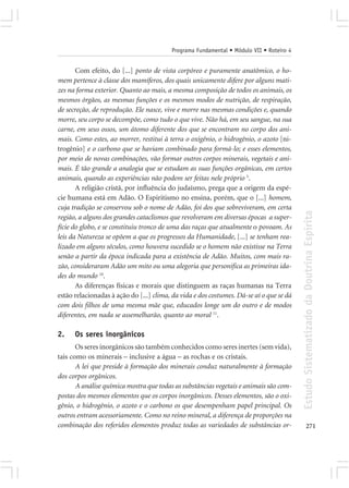 Programa Fundamental • Módulo VII • Roteiro 4


       Com efeito, do [...] ponto de vista corpóreo e puramente anatômico, o ho-
mem pertence à classe dos mamíferos, dos quais unicamente difere por alguns mati-
zes na forma exterior. Quanto ao mais, a mesma composição de todos os animais, os
mesmos órgãos, as mesmas funções e os mesmos modos de nutrição, de respiração,
de secreção, de reprodução. Ele nasce, vive e morre nas mesmas condições e, quando
morre, seu corpo se decompõe, como tudo o que vive. Não há, em seu sangue, na sua
carne, em seus ossos, um átomo diferente dos que se encontram no corpo dos ani-
mais. Como estes, ao morrer, restitui à terra o oxigênio, o hidrogênio, o azoto [ni-
trogênio] e o carbono que se haviam combinado para formá-lo; e esses elementos,
por meio de novas combinações, vão formar outros corpos minerais, vegetais e ani-
mais. É tão grande a analogia que se estudam as suas funções orgânicas, em certos
animais, quando as experiências não podem ser feitas nele próprio 5.
       A religião cristã, por influência do judaísmo, prega que a origem da espé-
cie humana está em Adão. O Espiritismo no ensina, porém, que o [...] homem,
cuja tradição se conservou sob o nome de Adão, foi dos que sobreviveram, em certa




                                                                                         Estudo Sistematizado da Doutrina Espírita
região, a alguns dos grandes cataclismos que revolveram em diversas épocas a super-
fície do globo, e se constituiu tronco de uma das raças que atualmente o povoam. As
leis da Natureza se opõem a que os progressos da Humanidade, [...] se tenham rea-
lizado em alguns séculos, como houvera sucedido se o homem não existisse na Terra
senão a partir da época indicada para a existência de Adão. Muitos, com mais ra-
zão, consideraram Adão um mito ou uma alegoria que personifica as primeiras ida-
des do mundo 10.
       As diferenças físicas e morais que distinguem as raças humanas na Terra
estão relacionadas à ação do [...] clima, da vida e dos costumes. Dá-se aí o que se dá
com dois filhos de uma mesma mãe que, educados longe um do outro e de modos
diferentes, em nada se assemelharão, quanto ao moral 11.

2.    Os seres inorgânicos
       Os seres inorgânicos são também conhecidos como seres inertes (sem vida),
tais como os minerais – inclusive a água – as rochas e os cristais.
       A lei que preside à formação dos minerais conduz naturalmente à formação
dos corpos orgânicos.
       A análise química mostra que todas as substâncias vegetais e animais são com-
postas dos mesmos elementos que os corpos inorgânicos. Desses elementos, são o oxi-
gênio, o hidrogênio, o azoto e o carbono os que desempenham papel principal. Os
outros entram acessoriamente. Como no reino mineral, a diferença de proporções na
combinação dos referidos elementos produz todas as variedades de substâncias or-                271
 