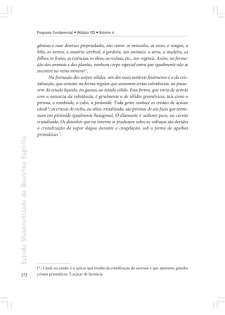 Programa Fundamental • Módulo VII • Roteiro 4


                                            gânicas e suas diversas propriedades, tais como: os músculos, os ossos, o sangue, a
                                            bílis, os nervos, a matéria cerebral, a gordura, nos animais; a seiva, a madeira, as
                                            folhas, os frutos, as essências, os óleos, as resinas, etc., nos vegetais. Assim, na forma-
                                            ção dos animais e das plantas, nenhum corpo especial entra que igualmente não se
                                            encontre no reino mineral 2.
                                                    Na formação dos corpos sólidos, um dos mais notáveis fenômenos é o da cris-
                                            talização, que consiste na forma regular que assumem certas substâncias, ao passa-
                                            rem do estado líquido, ou gasoso, ao estado sólido. Essa forma, que varia de acordo
                                            com a natureza da substância, é geralmente a de sólidos geométricos, tais como o
                                            prisma, o rombóide, o cubo, a pirâmide. Toda gente conhece os cristais de açúcar
                                            cândi*; os cristais de rocha, ou sílica cristalizada, são prismas de seis faces que termi-
                                            nam em pirâmide igualmente hexagonal. O diamante é carbono puro, ou carvão
                                            cristalizado. Os desenhos que no inverno se produzem sobre as vidraças são devidos
                                            à cristalização do vapor dágua durante a congelação, sob a forma de agulhas
                                            prismáticas 1.
Estudo Sistematizado da Doutrina Espírita




                                            (*) Cândi ou cande: é o açúcar que resulta da cristalização da sacarose e que apresenta grandes
272                                         cristais prismáticos. É açúcar de farmácia.
 