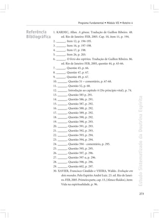 Programa Fundamental • Módulo VII • Roteiro 4


Referência      1. KARDEC, Allan. A gênese. Tradução de Guillon Ribeiro. 48.
Bibliográfica         ed. Rio de Janeiro: FEB, 2005. Cap. 10, item 11, p. 194.
                2. ______. Item 12, p. 194-195.
                3. ______. Item 16, p. 197-198.
                4. ______. Item 17, p. 198.
                5. ______. Item 26, p. 203.
                6. ______. O livro dos espíritos. Tradução de Guillon Ribeiro. 86.
                      ed. Rio de Janeiro: FEB, 2005, questão 44, p. 65-66.
                7. ______. Questão 45, p. 66.
                8. ______. Questão 47, p. 67.
                9. ______. Questão 49, p. 67.
                10. ______. Questão 51 – comentário, p. 67-68.
                11. ______. Questão 52, p. 68.
                12. ______. Introdução ao capítulo 4 (Do princípio vital), p. 74.
                13. ______. Questão 585 p. 291.




                                                                                        Estudo Sistematizado da Doutrina Espírita
                14. ______. Questão 586, p. 291.
                15. ______. Questão 587, p. 292.
                16. ______. Questão 588, p. 292.
                17. ______. Questão 589, p. 292.
                18. ______. Questão 590, p. 292.
                19. ______. Questão 590, p. 293.
                20. ______. Questão 591, p. 293.
                21. ______. Questão 592, p. 293.
                22. ______. Questão 593, p. 294.
                23. ______. Questão 594, p. 294.
                24. ______. Questão 594 - comentário, p. 295.
                25. ______. Questão 595, p. 295.
                26. ______. Questão 597, p. 296.
                27. ______. Questão 597-a, p. 296.
                28. ______. Questão 598, p. 296.
                29. ______. Questão 602, p. 297.
                30. XAVIER, Francisco Cândido e VIEIRA, Waldo. Evolução em
                      dois mundos. Pelo Espírito André Luiz. 23. ed. Rio de Janei-
                      ro. FEB, 2005. Primeira parte, cap. 13, (Alma e fluidos), item:
                      Vida na espiritualidade, p. 96.


                                                                                               273
 