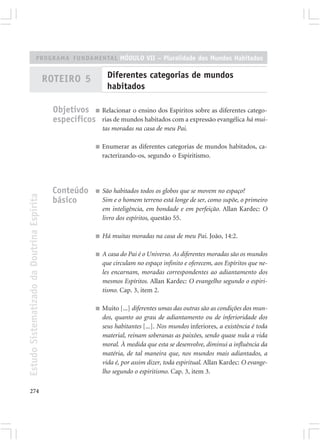 PROGRAMA FUNDAMENTAL MÓDULO VII – Pluralidade dos Mundos Habitados


                                            ROTEIRO 5             Diferentes categorias de mundos
                                                                  habitados

                                              Objetivos ■ Relacionar o ensino dos Espíritos sobre as diferentes catego-
                                              específicos rias de mundos habitados com a expressão evangélica há mui-
                                                                tas moradas na casa de meu Pai.

                                                            ■   Enumerar as diferentes categorias de mundos habitados, ca-
                                                                racterizando-os, segundo o Espiritismo.




                                             Conteúdo       ■   São habitados todos os globos que se movem no espaço?
Estudo Sistematizado da Doutrina Espírita




                                             básico             Sim e o homem terreno está longe de ser, como supõe, o primeiro
                                                                em inteligência, em bondade e em perfeição. Allan Kardec: O
                                                                livro dos espíritos, questão 55.

                                                            ■   Há muitas moradas na casa de meu Pai. João, 14:2.

                                                            ■   A casa do Pai é o Universo. As diferentes moradas são os mundos
                                                                que circulam no espaço infinito e oferecem, aos Espíritos que ne-
                                                                les encarnam, moradas correspondentes ao adiantamento dos
                                                                mesmos Espíritos. Allan Kardec: O evangelho segundo o espiri-
                                                                tismo. Cap. 3, item 2.

                                                            ■   Muito [...] diferentes umas das outras são as condições dos mun-
                                                                dos, quanto ao grau de adiantamento ou de inferioridade dos
                                                                seus habitantes [...]. Nos mundos inferiores, a existência é toda
                                                                material, reinam soberanas as paixões, sendo quase nula a vida
                                                                moral. À medida que esta se desenvolve, diminui a influência da
                                                                matéria, de tal maneira que, nos mundos mais adiantados, a
                                                                vida é, por assim dizer, toda espiritual. Allan Kardec: O evange-
                                                                lho segundo o espiritismo. Cap. 3, item 3.

274
 