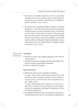 Programa Fundamental • Módulo VII • Roteiro 5


              ■   Nos mundos intermédios, misturam-se o bem e o mal, predo-
                  minando um ou outro, segundo o grau de adiantamento da
                  maioria dos que os habitam. Allan Kardec: O evangelho se-
                  gundo o espiritismo. Cap. 3, item 4.

              ■   De acordo com a classificação dada por Kardec, os mundos
                  podem ser: [...] primitivos, destinados às primeiras encarnações
                  da alma humana; mundos de expiação e provas, onde domina
                  o mal; mundos de regeneração, nos quais as almas que ainda
                  têm o que expiar haurem novas forças, repousando das fadigas
                  da luta; mundos ditosos, onde o bem sobrepuja o mal; mundos
                  celestes ou divinos, habitações de Espíritos depurados, onde ex-
                  clusivamente reina o bem. Allan Kardec: O evangelho segundo
                  o espiritismo. Cap.3, item 4.




                                                                                       Estudo Sistematizado da Doutrina Espírita
Sugestões Introdução
didáticas ■ Mostrar um cartaz com a seguinte pergunta: Existe vida em
                  outros planetas?
              ■   Solicitar à turma que, em grupos de três, troque idéias a res-
                  peito do assunto, respondendo à pergunta.
              ■   Ouvir as respostas dos grupos.

              Desenvolvimento
              ■   Exibir dois cartazes com os seguintes conteúdos:
                  1º cartaz: “Não se turbe o vosso coração; crede em Deus, crede
                  também em mim. Na casa de meu Pai há muitas moradas; se
                  não fosse assim, eu vo-lo teria dito, pois vou preparar-vos lu-
                  gar.” (João, 14:1-2)
                  2º cartaz: São habitados todos os globos que se movem no es-
                  paço? Sim e o homem terreno está longe de ser, como supõe, o
                  primeiro em inteligência, em bondade e em perfeição. (O Livro
                  dos Espíritos, questão 55)
              ■   Em seguida, juntamente com os participantes, relacionar o
                  ensino de Jesus com o do Livro dos Espíritos, enfatizando os                275
 