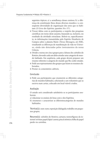 Programa Fundamental • Módulo VII • Roteiro 5


                                                                 seguintes tópicos: a) a semelhança desses ensinos; b) a dife-
                                                                 rença da constituição física desses diversos mundos e a con-
                                                                 seqüente diversidade de organização dos seres que os habi-
                                                                 tam (O Livro dos Espíritos, questões 56 e 57).
                                                             ■   Trocar idéias com os participantes a respeito das pesquisas
                                                                 científicas em torno deste assunto, baseando-se, inclusive, no
                                                                 resultado da atividade extraclasse. Referir-se, especificamen-
                                                                 te, às informações transmitidas pelo Espírito Humberto de
                                                                 Campos sobre o planeta Marte (Novas Mensagens, ed. FEB),
                                                                 ressaltando as diferenças de manifestação da vida no Univer-
                                                                 so, ainda não detectadas pelos instrumentos da nossa
                                                                 Ciência.
                                                             ■   Dividir a turma em cinco grupos para a leitura dos subsídios do
                                                                 Roteiro, devendo cada um deles estudar uma categoria de mun-
                                                                 do habitado. Em seqüência, cada grupo deverá preparar um
                                                                 resumo referente à categoria de mundo que lhe coube estudar.
Estudo Sistematizado da Doutrina Espírita




                                                             ■   Pedir aos representantes dos grupos que leiam os resumos ela-
                                                                 borados.
                                                             ■   Prestar os comentários cabíveis.

                                                             Conclusão
                                                             ■   Pedir aos participantes que enumerem as diferentes catego-
                                                                 rias de mundos habitados, solicitando a um voluntário que as
                                                                 escreva num cartaz, colocado em local visível a todos.

                                                             Avaliação
                                                             O estudo será considerado satisfatório se os participantes sou-
                                                             berem:
                                                             a) relacionar os ensinos de Jesus com o dos Espíritos;
                                                             b) enumerar e caracterizar as diferentescategorias de mundos
                                                                habitados.

                                                             Técnica(s): zum-zum; exposição dialogada; trabalho em peque-
                                                             nos grupos.

                                                             Recurso(s): subsídios do Roteiro; cartazes; textos/figuras da in-
                                                             ternet/ revistas; papel; lápis/ caneta; pincel atômico; folha de papel
276                                                          pardo ou cartolina.
 