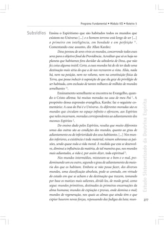 Programa Fundamental • Módulo VII • Roteiro 5


Subsídios   Ensina o Espiritismo que são habitados todos os mundos que
            existem no Universo [...] e o homem terreno está longe de ser [...]
            o primeiro em inteligência, em bondade e em perfeição 11.
            Comentando esse assunto, diz Allan Kardec:
                   Deus povoou de seres vivos os mundos, concorrendo todos esses
            seres para o objetivo final da Providência. Acreditar que só os haja no
            planeta que habitamos fora duvidar da sabedoria de Deus, que não
            fez coisa alguma inútil. Certo, a esses mundos há de ele ter dado uma
            destinação mais séria do que a de nos recrearem a vista. Aliás, nada
            há, nem na posição, nem no volume, nem na constituição física da
            Terra, que possa induzir à suposição de que ela goze do privilégio de
            ser habitada, com exclusão de tantos milhares de milhões de mundos
            semelhantes 11.
                   Ensinamento semelhante se encontra no Evangelho, quan-
            do o Cristo afirma: há muitas moradas na casa de meu Pai 1. A




                                                                                      Estudo Sistematizado da Doutrina Espírita
            propósito dessa expressão evangélica, Kardec faz o seguinte co-
            mentário: A casa do Pai é o Universo. As diferentes moradas são os
            mundos que circulam no espaço infinito e oferecem, aos Espíritos
            que neles encarnam, moradas correspondentes ao adiantamento dos
            mesmos Espíritos 2.
                   Do ensino dado pelos Espíritos, resulta que muito diferentes
            umas das outras são as condições dos mundos, quanto ao grau de
            adiantamento ou de inferioridade dos seus habitantes. [...] Nos mun-
            dos inferiores, a existência é toda material, reinam soberanas as pai-
            xões, sendo quase nula a vida moral. À medida que esta se desenvol-
            ve, diminui a influência da matéria, de tal maneira que, nos mundos
            mais adiantados, a vida é, por assim dizer, toda espiritual 3.
                   Nos mundos intermédios, misturam-se o bem e o mal, pre-
            dominando um ou outro, segundo o grau de adiantamento da maio-
            ria dos que os habitam. Embora se não possa fazer, dos diversos
            mundos, uma classificação absoluta, pode-se contudo, em virtude
            do estado em que se acham e da destinação que trazem, tomando
            por base os matizes mais salientes, dividi-los, de modo geral, como
            segue: mundos primitivos, destinados às primeiras encarnações da
            alma humana; mundos de expiação e provas, onde domina o mal;
            mundos de regeneração, nos quais as almas que ainda têm o que
            expiar haurem novas forças, repousando das fadigas da luta; mun-                 277
 