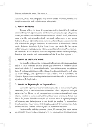 Programa Fundamental • Módulo VII • Roteiro 5


                                            dos ditosos, onde o bem sobrepuja o mal; mundos celestes ou divinos,habitações de
                                            Espíritos depurados, onde exclusivamente reina o bem 4.

                                            1. Mundos Primitivos
                                                   Tomada a Terra por termo de comparação, pode-se fazer idéia do estado de
                                            um mundo inferior, supondo os seus habitantes na condição das raças selvagens ou
                                            das nações bárbaras que ainda entre nós se encontram, restos do estado primitivo do
                                            nosso orbe. Nos mais atrasados, são de certo modo rudimentares os seres que os
                                            habitam. Revestem a forma humana, mas sem nenhuma beleza. Seus instintos não
                                            têm a abrandá-los qualquer sentimento de delicadeza ou de benevolência, nem as
                                            noções do justo e do injusto. A força bruta é, entre eles, a única lei. Carentes de
                                            indústrias e de invenções, passam a vida na conquista de alimentos. Deus, entretan-
                                            to, a nenhuma de suas criaturas abandona; no fundo das trevas da inteligência jaz,
                                            latente, a vaga intuição, mais ou menos desenvolvida, de um Ente supremo 5.
Estudo Sistematizado da Doutrina Espírita




                                            2. Mundos de Expiação e Provas
                                                  São mundos onde domina o mal, destinados aos espíritos que necessitam
                                            expiar as faltas cometidas em suas encarnações anteriores. A variedade desses
                                            mundos é infinita, [...] mas revelando todos, como caráter comum, o servirem de
                                            lugar de exílio para Espíritos rebeldes à lei de Deus. Esses Espíritos têm aí de lutar,
                                            ao mesmo tempo, com a perversidade dos homens e com a inclemência da
                                            Natureza,duplo e árduo trabalho que simultaneamente desenvolve as qualidades do
                                            coração e as da inteligência 8.

                                            3. Mundos de Regeneração ou Regeneradores
                                                   Os mundos regeneradores servem de transição entre os mundos de expiação e
                                            os mundos felizes. A alma penitente encontra neles a calma e o repouso e acaba por
                                            depurar-se. Sem dúvida, em tais mundos o homem ainda se acha sujeito às leis que
                                            regem a matéria; a Humanidade experimenta as vossas sensações e desejos, mas
                                            liberta das paixões desordenadas de que sois escravos, isenta do orgulho que impõe
                                            silêncio ao coração, da inveja que a tortura, do ódio que a sufoca. Em todas as fron-
                                            tes, vê-se escrita a palavra amor; perfeita eqüidade preside às relações sociais, todos
                                            reconhecem Deus e tentam caminhar para Ele, cumprindo-lhe as leis.
                                                   Nesses mundos, todavia, ainda não existe a felicidade perfeita, mas a aurora
278                                         da felicidade. O homem lá é ainda de carne e, por isso, sujeito às vicissitudes de que
 