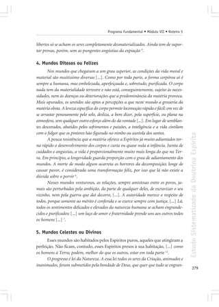 Programa Fundamental • Módulo VII • Roteiro 5


libertos só se acham os seres completamente desmaterializados. Ainda tem de supor-
tar provas, porém, sem as pungentes angústias da expiação 9.

4. Mundos Ditosos ou Felizes
       Nos mundos que chegaram a um grau superior, as condições da vida moral e
material são muitíssimo diversas [...]. Como por toda parte, a forma corpórea aí é
sempre a humana, mas embelezada, aperfeiçoada e, sobretudo, purificada. O corpo
nada tem da materialidade terrestre e não está, conseguintemente, sujeito às neces-
sidades, nem às doenças ou deteriorações que a predominância da matéria provoca.
Mais apurados, os sentidos são aptos a percepções a que neste mundo a grosseria da
matéria obsta. A leveza específica do corpo permite locomoção rápida e fácil: em vez de
se arrastar penosamente pelo solo, desliza, a bem dizer, pela superfície, ou plana na
atmosfera, sem qualquer outro esforço além do da vontade [...]. Em lugar de semblan-
tes descorados, abatidos pelos sofrimentos e paixões, a inteligência e a vida cintilam
com o fulgor que os pintores hão figurado no nimbo ou auréola dos santos.




                                                                                          Estudo Sistematizado da Doutrina Espírita
       A pouca resistência que a matéria oferece a Espíritos já muito adiantados tor-
na rápido o desenvolvimento dos corpos e curta ou quase nula a infância. Isenta de
cuidados e angústias, a vida é proporcionalmente muito mais longa do que na Ter-
ra. Em princípio, a longevidade guarda proporção com o grau de adiantamento dos
mundos. A morte de modo algum acarreta os horrores da decomposição; longe de
causar pavor, é considerada uma transformação feliz, por isso que lá não existe a
dúvida sobre o porvir 6.
       Nesses mundos venturosos, as relações, sempre amistosas entre os povos, ja-
mais são perturbadas pela ambição, da parte de qualquer deles, de escravizar o seu
vizinho, nem pela guerra que daí decorre, [...]. A autoridade merece o respeito de
todos, porque somente ao mérito é conferida e se exerce sempre com justiça. [...] Lá,
todos os sentimentos delicados e elevados da natureza humana se acham engrande-
cidos e purificados; [...] um laço de amor e fraternidade prende uns aos outros todos
os homens [...] 7.

5. Mundos Celestes ou Divinos
      Esses mundos são habitados pelos Espíritos puros, aqueles que atingiram a
perfeição. Não ficam, contudo, esses Espíritos presos à sua habitação, [...] como
os homens à Terra; podem, melhor do que os outros, estar em toda parte 12.
      O progresso é lei da Natureza. A essa lei todos os seres da Criação, animados e
inanimados, foram submetidos pela bondade de Deus, que quer que tudo se engran-
                                                                                                 279
 