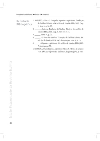 Programa Fundamental • Módulo I • Roteiro 2


                                            Referência 1. KARDEC, Allan. O Evangelho segundo o espiritismo. Tradução
                                                            de Guillon Ribeiro. 124. ed. Rio de Janeiro: FEB, 2005. Cap.
                                            Bibliográfica
                                                                       1, item 5, p. 56-57.
                                                                 2. ______. A gênese. Tradução de Guillon Ribeiro. 48. ed. Rio de
                                                                       Janeiro: FEB, 2005. Cap. 1, item 16, p. 21.
                                                                 3. ______. Item 18, p. 22.
                                                                 4. ______. O livro dos espíritos. Tradução de Guillon Ribeiro. 86.
                                                                       ed. Rio de Janeiro: FEB, 2005. Introdução. Item 1, p. 13.
                                                                 5. ______. O que é o espiritismo. 53. ed. Rio de Janeiro: FEB, 2005.
                                                                       Preâmbulo, p. 50.
                                                                 6. BARBOSA, Pedro Franco. Espiritismo básico. 5. ed. Rio de Janeiro:
                                                                       FEB, 2002. (O espiritismo científico). Segunda parte, p. 103.
Estudo Sistematizado da Doutrina Espírita




       28
 