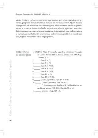 Programa Fundamental • Módulo VII • Roteiro 5


                                            deça e prospere. [...] Ao mesmo tempo que todos os seres vivos progridem moral-
                                            mente, progridem materialmente os mundos em que eles habitam. Quem pudesse
                                            acompanhar um mundo em suas diferentes fases, desde o instante em que se aglome-
                                            raram os primeiros átomos destinados a constituí-lo, vê-lo-ia a percorrer uma esca-
                                            la incessantemente progressiva, mas de degraus imperceptíveis para cada geração, e
                                            a oferecer aos seus habitantes uma morada cada vez mais agradável, à medida que
                                            eles próprios avançam na senda do progresso 10.




                                            Referência            1. KARDEC, Allan. O evangelho segundo o espiritismo. Tradução
                                            Bibliográfica               de Guillon Ribeiro.124. ed. Rio de Janeiro: FEB, 2005. Cap.
                                                                        3, item 1, p. 71.
                                                                  2. ______. Item 2, p. 71.
Estudo Sistematizado da Doutrina Espírita




                                                                  3. ______. Item 3, p. 72.
                                                                  4. ______. Item 4, p. 72-73.
                                                                  5. ______. Item 8, p. 74-75.
                                                                  6. ______. Item 9, p. 75-76.
                                                                  7. ______. Item 10, p. 76.
                                                                  8. ______. Item 15, p. 78-79.
                                                                  9. ______. (Santo Agostinho), Item 17, p. 79-80.
                                                                  10. ______. (Santo Agostinho), Item 19, p. 81.
                                                                  11. ______. O livro dos espíritos. Tradução de Guillon Ribeiro. 86.
                                                                        ed. Rio de Janeiro: FEB, 2005. Questão 55, p. 69.
                                                                  12. ______. Questão 188, p. 127-128.




280
 